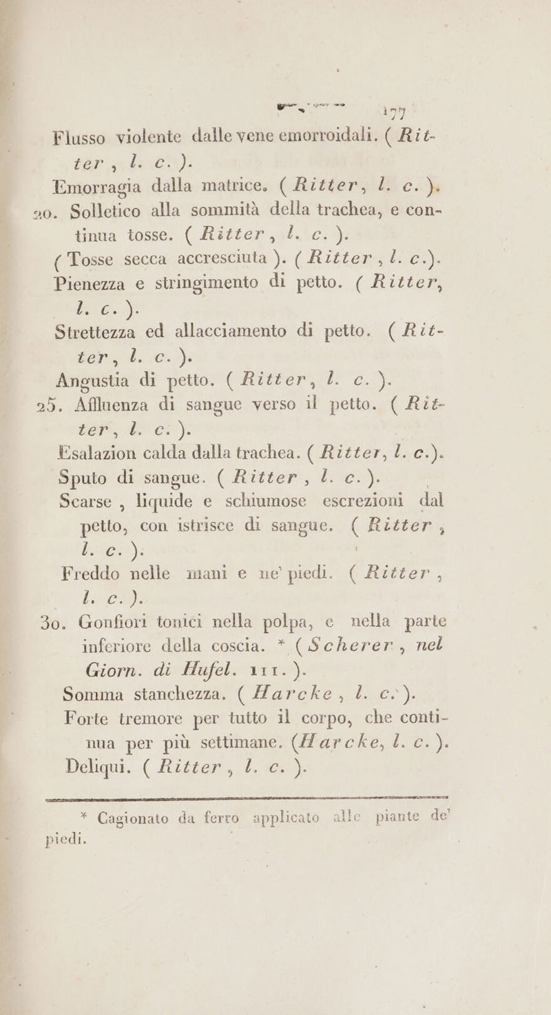 si ey, Flusso violente dalle vene emorroidali. ( Rit tar ni) Emorragia dalla matrice. ( Ritter, l c.). 40. Solletico alla sommità della trachea, e con- tinua tosse. ( Ritter, l. c. ). ( Tosse secca accresciuta ). ( Ritter, l. c.). Pienezza e stringimento di petto. ( Ritter, fc &lt;J: Strettezza ed allacciamento di petto. ( Rit- iii di ve a Angustia di petto. ( Ritter, LL c.). 25. Affluenza di sangue verso il petto. ( Rit ber, bi 0°): Esalazion calda dalla trachea. ( Ritter, a Ci) Sputo di sangue. ( Ritfer, L c.). Scarse , liquide e schiumose escrezioni dal petto, con istrisce di sangue, ( Ritter È bai) Freddo nelle mani e ne’ piedi. Cate ; Lo 30. Gonfiori tonici nella polpa, e nella parte inferiore della coscia. * ( Scherer , nel Giorn. di Hufel. 111.). Somma stanchezza. ( Marcke, L. c.). Forte tremore per tutto il corpo, che conti- nua per più settimane. (Zarcke, È. c.). Deliqui. ( Ritter, L, 60). * Cagionato da ferro applicato alle piante de’ piedi.