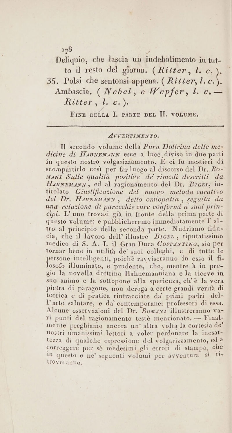 Deliquio, che lascia un indebolimento in tut- to il resto del giorno. ( Ritter, ll. c.). 35. Polsi che sentonsi appena. ( Ritter, l. c.). Ambascia. ( Nebel, e Wepfer, l co — Ritter, l. c.). A Fine pELLA I. rArRTE DEL II. vOLUME. AvrERTIMENTO. Il secondo volume della Pura Dottrina delle me- dicine di HanneMANN esce a luce diviso in due parti in questo nostro volgarizzamento. È ci fu mestieri di scompartirlo così per far luogo al discorso del Dr. Ro- maNI Sulle qualità positive de’ rimedi descritti da HannEMANN , ed al ragionamento del Dr. Brerr, in- titolato Giustificazione del nuovo metodo curativo del Dr. HannEeMAnN , detto omiopatia , seguita da una relazione di parecchie cure conformi a' suoi prin- cipi. L’ uno trovasi già in fronte della prima parte di questo volume: e pubblicheremo immediatamente 1° al- tro al principio della seconda parte. Nudriamo fidu- cia, che il lavoro dell’ illustre BIGEL, riputatissimo medico di S. A. T. il Gran Duca CosTanTINO, sia per tornar bene iu utilità de’ suoi colleghi, e di tutte le persone intelligenti, poichè ravviseranno in esso il fi- losofo illuminato, e prudente, che, mentre è in pre- gio la novella dottrina Habnemanniana e la riceve in suo animo e la sottopone alla sperienza, ch'è la vera pietra di paragone, non deroga a certe grandi verità di teorica e di pratica rintracciate da’ primi padri del- l’arte salutare, e da’ contemporanei professori di essa. Alcune osservazioni del Dr. Romani illustreranno va- ri punti del ragionamento testè menzionato. — Final- mente preghiamo ancora un’ altra volta la cortesia de’ Hostri umanissim! lettori a voler perdonare la inesat- tezza di qualche espressione del volgarizzamento, ed 2 correggere per sè medesimi gli errori di stampa, che in questo e ne’ seguenti volumi per avventura sl Tl- \Foveranuo,