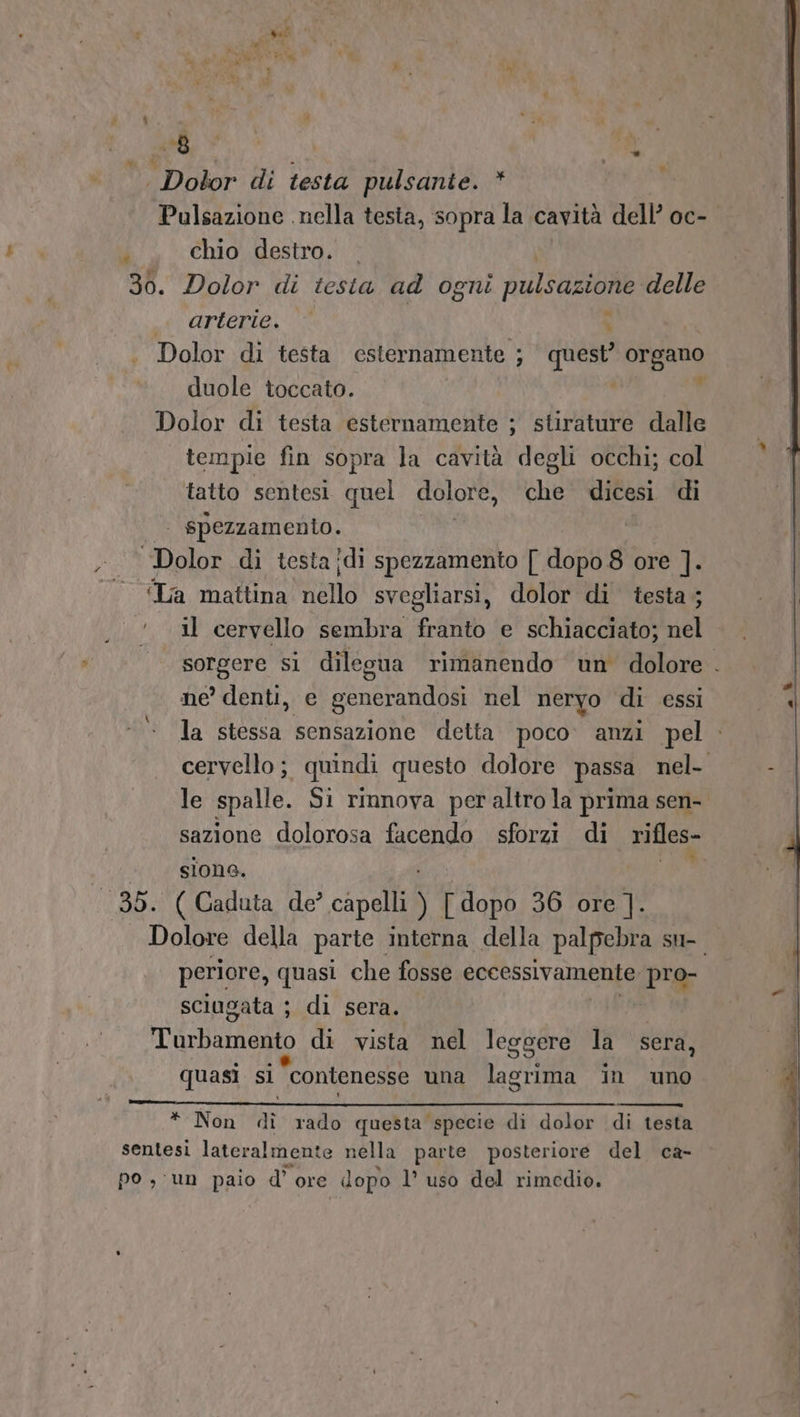 » |. Dolor di testa pulsante. * Pulsazione nella testa, sopra la cavità dell’ oc- chio destro. 30. Dolor di testa ad ogni FuilSUZIONE: delle NATO I : . Dolor di testa esternamente ; ; quest’ or pane duole toccato. Dolor di testa esternamente ; stirature dalle tempie fin sopra la cavità degli occhi; col tatto sentesi quel dolore, che dicesi di |. spezzamenio. ‘Dolor di testa ?di spezzamento [ dopo 8 ore ]. © «La mattina SN svegliarsi, dolor di testa ; ..!. il cervello sembra franto e schiacciato; nel sorgere si dilegua rimanendo un dolore . ne’ denti, e generandosi nel neryo di essi la stessa sensazione detta poco. anzi pel - cervello; quindi questo dolore passa nel- le spalle. Si rinnova peraltro la prima sen- sazione dolorosa facendo sforzi di rifles- siona. ‘AR ‘38. ( Gaduta de’ capa [dopo 36 ore ]. Dolore della parte. interna della palpebra su- periore, quasi che fosse eccessivamente pro- sciugata ; di sera. idunaio di vista nel leggere la sera, quasi si contenesse una Loti in uno LI # * Non di rado questa specie di dolor di testa sentesi lateralmente nella parte posteriore del ca- po , un paio d’ ore dopo l’ uso del rimedio.