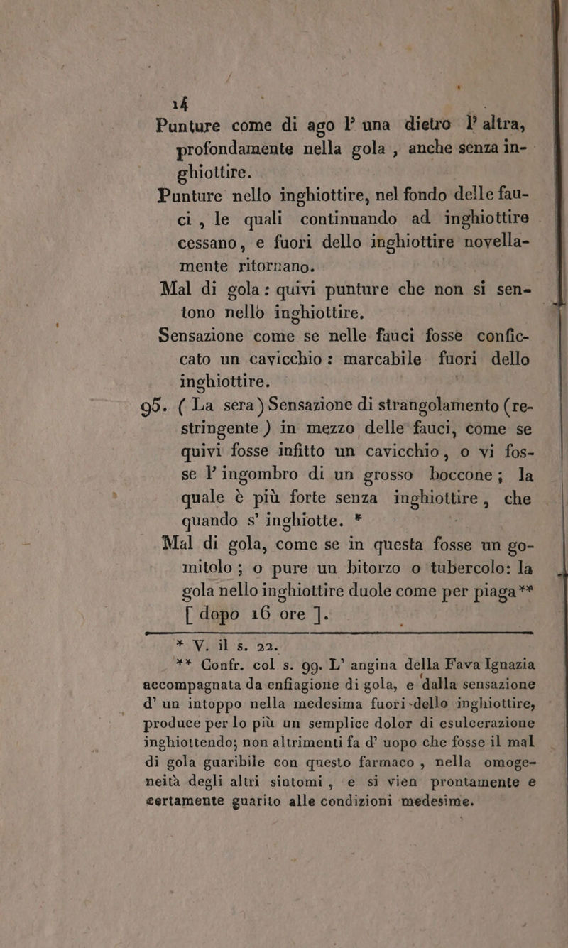 Punture come di ago l’ una dietro l’altra, profondamente nella gola , anche senza in-. ghiottire. Punture nello inghiottire, nel fondo delle fau- ci, le quali continuando ad inghiottire . cessano, e fuori dello muso». novella- mente ritornano. Mal di gola: quivi punture che non si sen- tono nello inghiottire. Sensazione come se nelle fauci fosse confic- cato un cavicchio : marcabile fuori dello inghiottire. 95. ( La sera) Sensazione di strangolamento (re- stringente ) in mezzo delle fauci, come se quivi fosse infitto un cavicchio, o vi fos- se } ingombro di un grosso boccone; la quale è più forte senza pr che quando s’ inghiotte. * Mal di gola, come se in questa fosse un go- mitolo ; o pure un bitorzo o tubercolo: la gola nello inghiottire duole come per piaga** [ dopo 16 ore ]. * V. ils. 22. ** Confr. col s. 99. L’ angina della Fava ico accompagnata da enfiagione di gola, e ‘dalla sensazione d’ un intoppo nella medesima fuori-dello inghiottire, produce per lo più un semplice dolor di esulcerazione inghiottendo; non altrimenti fa d’ uopo che fosse il mal di gola guaribile con questo farmaco , nella omoge- neità degli altri sintomi, ‘e si vien prontamente e certamente guarito alle condizioni medesime.