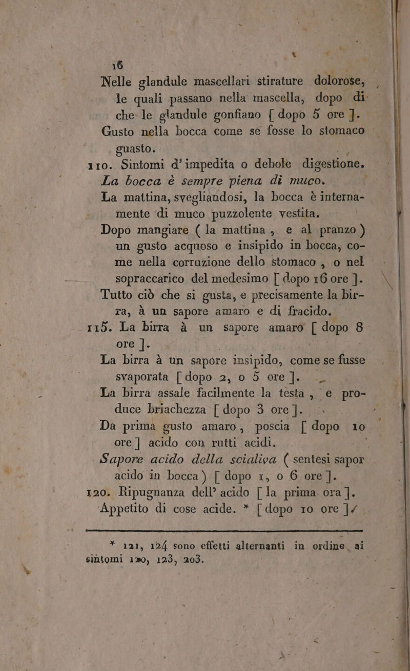 Nelle glandule mascellari stirature dolorose, le quali passano nella mascella, dopo di: che- le glandule gonfiano { dopo 5 ore ]. Gusto nella bocca come se fosse lo stomaco guasto. 110. Sintomi d’ impedita o debole digestione. La bocca è sempre piena dì muco. La mattina, svegliandosi, la bocca è interna- mente ‘di muco puzzolente vestita. Dopo mangiare (la mattina, e al pranzo ) un gusto acquoso e insipido in bocca, co- me nella corruzione dello stomaco , o nel sopraccarico del medesimo [ dopo 16 ore ]. Tutto ciò che si gusta, e precisamente la bir- ra, à un sapore amaro e di fracido. - 115. La birra à un sapore amaro I dopo 8 ore.]- La birra è un sapore insipido, come se Or svaporata [| dopo 2, 0 dò ore]. __. La birra assale facilmente la testa, e pro- duce briachezza [ dopo 3 ore ]. Da prima gusto amaro, poscia { dopo 10. ore ] acido con rutti acidi. | | Sapore acido della scialiva ( sentesi sapor acido in bocca ) [ dopo 1, o 6 ore ]. 120. Ripugnanza dell’ acido | la prima. ora ]. Appetto di cose acide. * [ dopo 10 ore ]/ * 121, 12/4 sono effetti alternanti in ordine. ai sintomi 129, 123, 203.