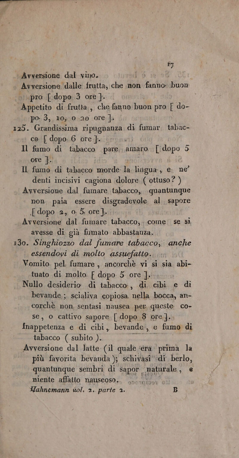 27 Avxersione dal vino. od 5. sa Avversione ‘dalle: frutta; che inon fanno: Wiion «pro dopo 3 ore ]. Hubsito di frutta., che fanno buon pro { do- po: 3, 20; 0.20 ore |a 125. Grandissima ripugnanza di fumar. tabac- co. J dopo: 6 ore }. a Il fumo di tabacco pare, amaro. or 5 ore }. Il fumo di tabacco Suna: Ti Laga , e ne denti incisivi cagiona ‘dolore ( ottuso ? ) Avversione dal fumare tabacco, quantunque non. pala essere dispradeziole al sapore {dopo 2, 0; 5. ore}. . Avversione dal fumare tabacco, ..come' se. sì, avesse di già fumato abbastanza. 130. Singhiozzo dal fumare tabacco, anche essendoyi di molto assuefatto. Vomito. pel. fumare, ancorchè vi si sia. abi- tuato di molto. f dopo 5 ore ]. Nullo desiderio di tabacco, di. cibi. e di bevande, ;. scialiva copiosa, nella. bocca, an- corchè non, sentasi nausea per queste co- se, o cattivo sapore [ dopo 8 ore ].. Snappetenza e di cibi, bevande, e fumo di tabacco ( subito ). siraiabi Avversione dal Jatte (il quale ‘éra’ prima la più favorita bevanda ); schivasi'‘di berlo, quantunque sembri di sapor, maturale , e niente affatto nauseoso.. Me Hahnemann vol, 2. parte 2. B