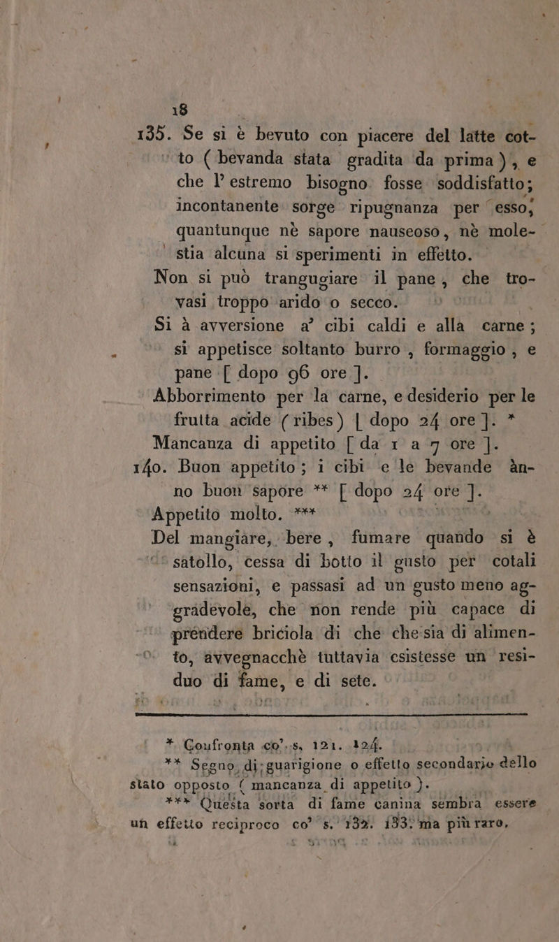 DO Se si è bevuto con piacere del latte cot- to ( bevanda stata gradita da prima), e che 1° estremo bisogno. fosse soddisfatto; incontanente PRESE ripugnanza PS ‘esso; quantunque nè sapore nauseoso, nè mole- stia alcuna si sperimenti in effetto. Non si può trangugiare il pane, che tro- vasi troppo arido 0 secco. | Si à avversione a?’ cibi caldi e alla carne; sì appetisce soltanto burro , formaggio , e pane [ dopo 96 ore ]. Abborrimento per la carne, e desiderio per le frutta acide (ribes) | dopo 24 ore ]. Mancanza di appetito [ da 1 a 7 ore ]. 14o. Buon appetito ; i cibi ‘e le bevande èàn- no buon sapore ** [ dopo 24 ore ]. Appetito molto, ** Del mangiare, ‘bere, fumare cdi: si è © satollo, cessa di botto il gusto per cotali sensazioni, e passasi ad un gusto meno ag- gradevole, che mon rende più capace di prendere briciola di che chesia di alimen- to, avvegnacchè tuttavia csistesse um resì- duo di fame, e di sete. ì * Goufronta c0°.:s, 121. 124. ** Segno, di:guarigione o effetto secondarie dello stato opposto ( mancanza, di appetito ). cateto dela sorta di fame canina sembra essere un effetto reciproco co’ s.' 132. 133 ‘ma più raro, « x (I ULI ù dd VI x