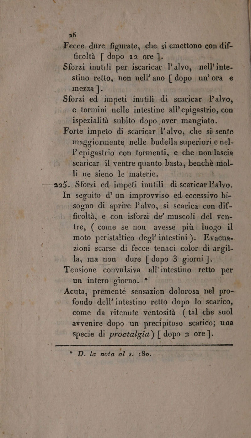 ab Fecce, dure figurate, che si emettono con dif- ficoltà [ dopo 12 ore |]. Sforzi inutili per iscaricar 1’ alvo, nell’inte- stino retto, non nell’ano [ dopo un’ora e mezza ]. Sforzi ed impeti inutili di scaricar l’alvo, e tormini nelle intestine all’ epigastrio, con ispezialità subito dopo aver mangiato. Forte impeto di scaricar l’alvo, che si sente maggiormente nelle budella superiori e nel- l epigastrio con tormenti, e che nomlascia scaricar il ventre quanto basta, benchè miol- li ne sieno le materie. vid 225. Sforzi ed impeti inutili. di scaricar l?alvo. In seguito d° un improvviso ed. eccessivo bi- sogno di aprire l’alvo, si scarica con dif- ficoltà, e con isforzi de’ muscoli del ven- tre, ( come se non avesse più‘ luogo il moto peristaltico degl’ intestini ). Evacua.. zioni scarse di fecce tenaci color di argil- la, ma non dure [ dopo 3 giorni ]. Tensione convulsiva all’intestino retto per un intero giorno. * i Acuta, premente sensazion dolorosa nel pro- fondo dell’ intestino retto dopo lo scarico, come da ritenute ventosità (tal che suol avvenire dopo un preci pitoso scarico; una specie di proctalgia) [ dopo 2 ore]. IAT N ERIN