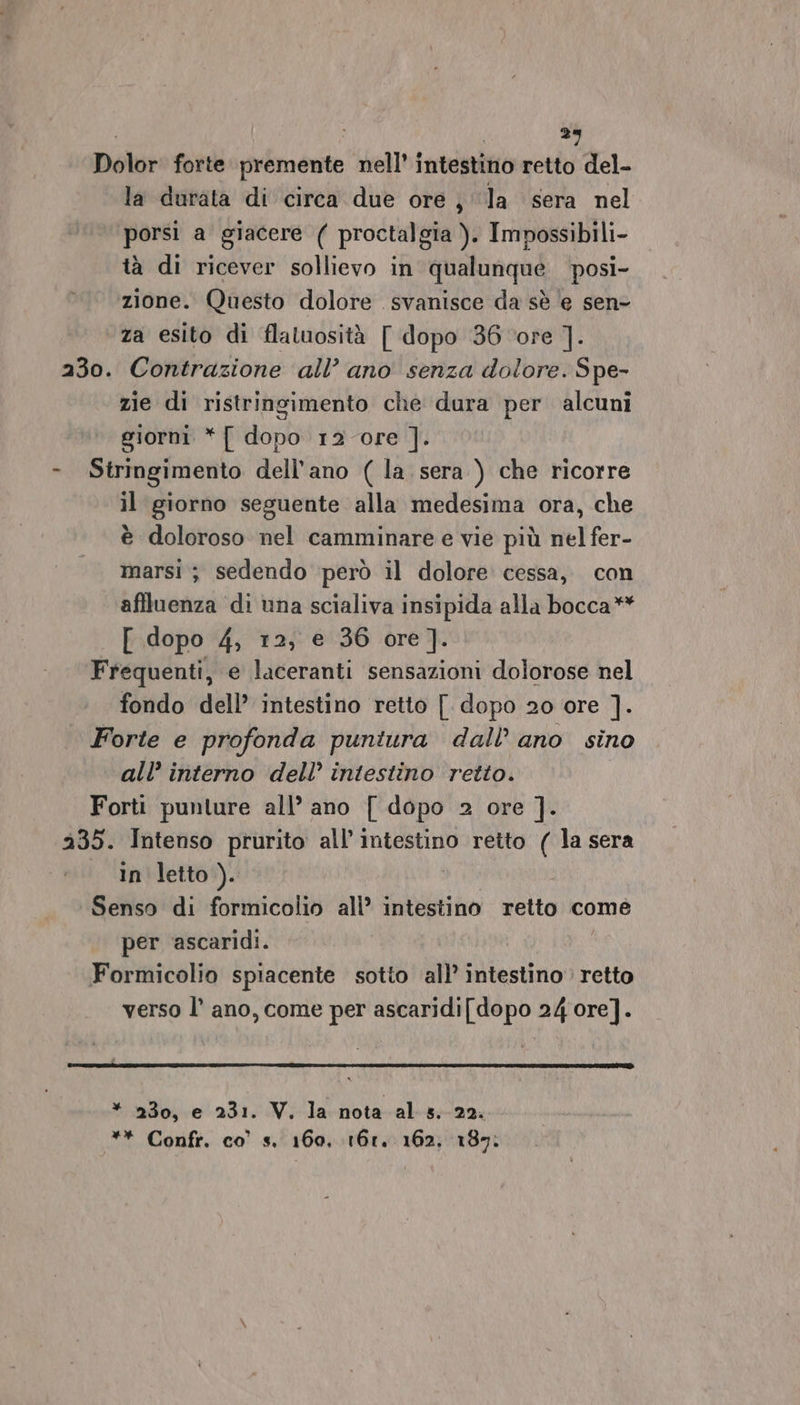 i i 29 Dolor forte premente nell’ intestino retto del- la durata di circa due ore ; ‘la sera nel porsi a giacere ( proctalgia ). Impossibili- tà di ricever sollievo in qualunque posi- zione. Questo dolore svanisce da sè e sen- za esito di flaluosità [ dopo 36 ‘ore ]. 230. Contrazione all’ ano senza dolore. Spe- zie di ristrinsimento che dura per alcuni giorni *{ dopo 12 ore ]. - Stringimento dell'ano (la. sera ) che ricorre il giorno seguente alla medesima ora, che è doloroso nel camminare e vie più nel fer- marsi ; sedendo però il dolore cessa, con affluenza di una scialiva insipida alla bocca** [ dopo 4, 12, e 36 ore]. Frequenti, e laceranti sensazioni dolorose nel fondo dell’ intestino retto [ dopo 20 ore ]. Forte e profonda puniura dall’ ano sino all’ interno dell’ intestino retto. Forti punture all’ ano [ dopo 2 ore ]. 235. Intenso prurito all’ intestino retto ( la sera in letto). X Senso di formicolio all’ intestino retto come per ‘ascaridi. Formicolio spiacente sotto all’ intestino retto verso l’ ano, come per ascaridi[dopo 24 ore]. * 230, e 231. V. la nota al s. 22. ** Confr. co’ s. 160, 161. 162, 187.