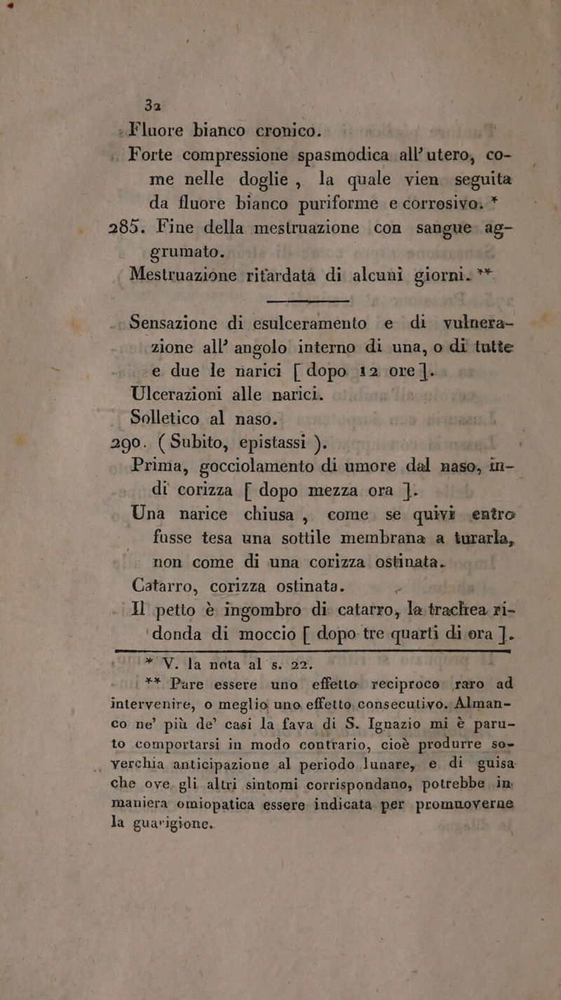 : Fluore bianco cronico. Forte compressione spasmodica all’ utero, co- me nelle doglie ,, la quale vien. seguita da fluore bianco puriforme e corrosivo. * 285. Fine della mestruazione con sangue. ag- grumato. Mestruazione ‘ritardata di alcuni giorni. ** Sensazione di esulceramento e di vulnera- zione all’ angolo interno di una, o di tutte e due le narici [ dopo 12 ore ]. Ulcerazioni alle narici. | Solletico al naso. 290. ( Subito, epistassi ). Prima, gocciolamento di umore dal naso, in- di corizza [ dopo mezza ora ]}. Una narice chiusa, come. se quivi entro fusse tesa una sottile membrana a turarla, non come di una corizza ostinata. Catarro, corizza ostinata. da Il petto è ingombro di: catarro, la baglica ri- ‘donda di moccio [ dopo tre quarti di ora ]. TINA: meta al 48 ** Pare essere uno effetto. reciproco. raro ad intervenire, o meglio uno effetto, consecutivo. Alman- co ne’ più de’ casi la fava di S. Ignazio mi è paru- to comportarsi in modo contrario, cioè produrre so» verchia anticipazione al periodo lunare, e di guisa che ove, gli. altri sintomi corrispondano, potrebbe .in: maniera omiopatica essere indicata per promuoverne la guarigione.