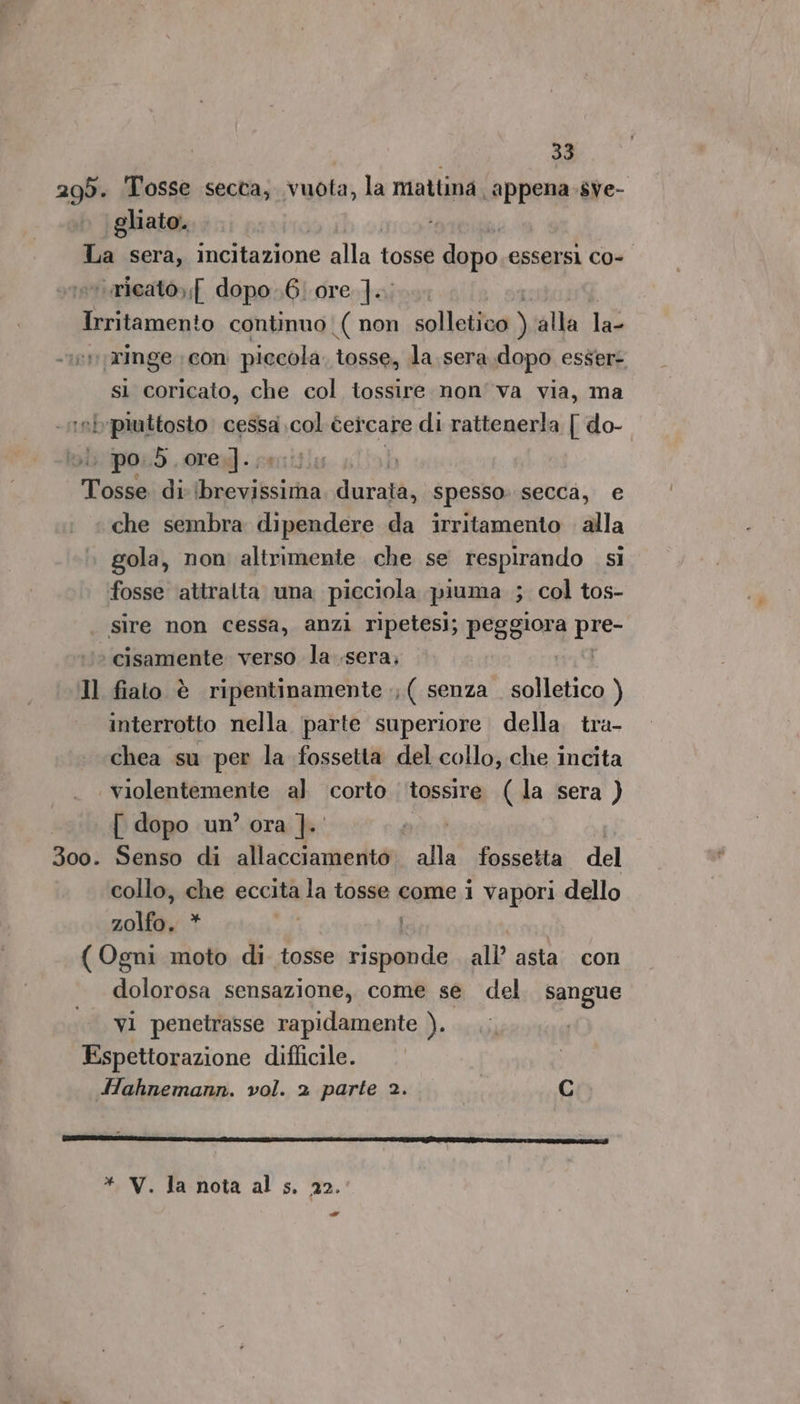 299. Tosse secca, vuota, la mattina appena sve- gliato. 7 ‘ricato,;[ dopo..6/ ore ].., sì coricato, che col tossire non'va via, ma ‘b piuttosto cessa 00 cercare di rattenerla [ do- | po, 55. rem] ..; Il 300. che sembra dipendere da irritamento alla gola, non altrimente che se respirando sì fosse attralta una picciola piuma ; col tos- sire non cessa, anzi ripetesi; peggiora LE ‘ cisamente verso la .sera, fiato è ripentinamente ;;( senza. solletico ) interrotto nella ‘parte superiore della tra- chea su per la fossetta del collo, che incita violentemente al corto ‘tossire (la sera ) [ dopo un’ ora ]. Senso di allacciameritàì alla. fossetta del collo, che eccita la tosse come i vapori dello 20100, ii | dolorosa sensazione, come se del sangue vi penetrasse rapidamente ). * V. la nota al s, 22. -