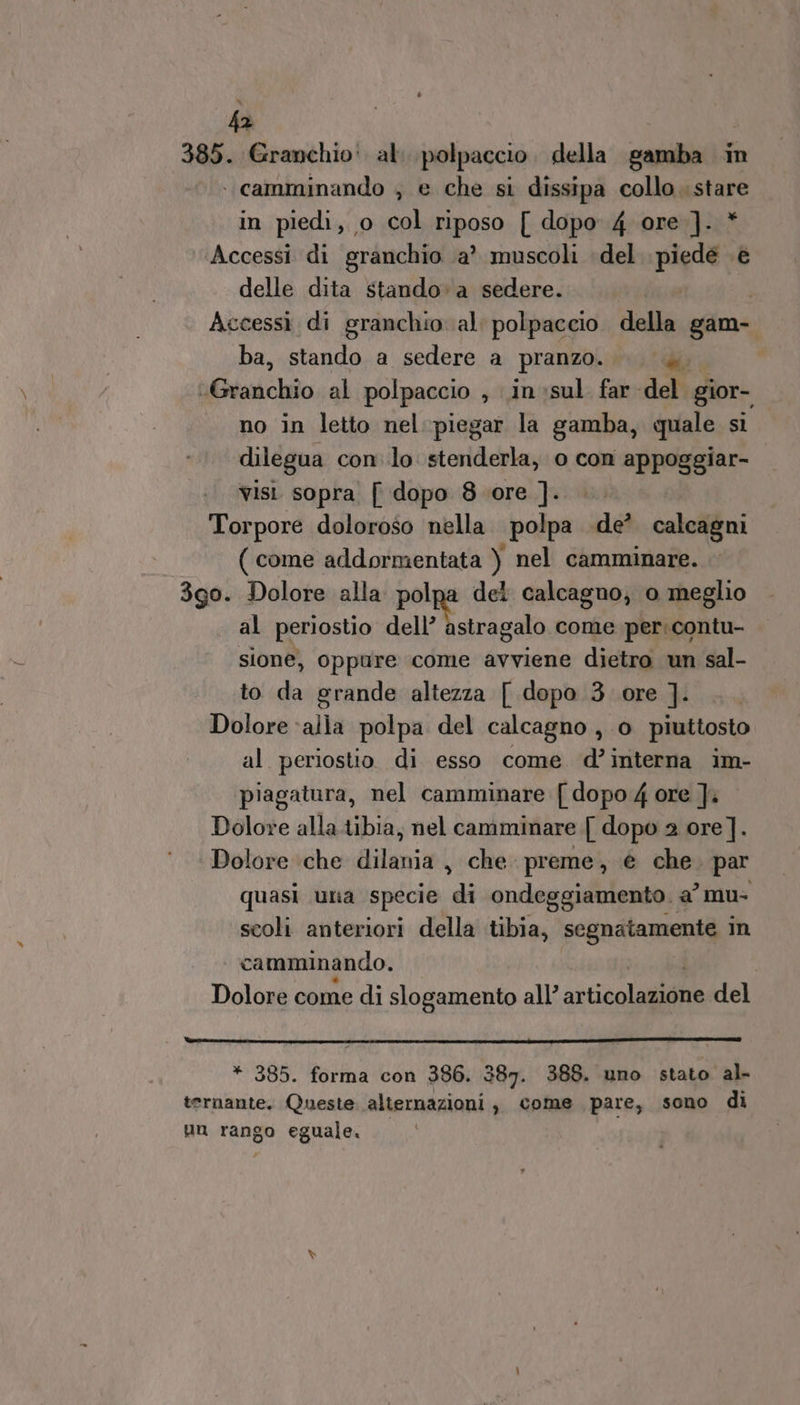 fa 385. Granchio: al. polpaccio. della samba in . camminando ; e che si dissipa collo. stare in piedi, o col riposo [ dopo 4 ore ]. * ‘Accessi di granchio ‘a? muscoli del. piedé .è delle dita stando» a sedere. | Accessi di granchio al polpaccio della gam- ba, stando a sedere a pranzo. a, @vaichio al polpaccio , inesul far del gior- no in letto nel:piegar la gamba, quale si dilegua conlo stenderla, o con appoggiar- visi sopra [ dopo 8 ore ]. Torpore doloroso nella polpa .de’ calcagni ( come addormentata ) nel camminare. 3g0. Dolore alla polpa del calcagno; o meglio al periostio dell Vatrecalo come per: contu- sione, oppure come avviene dietro un sal- to da grande altezza [ dopo 3 ore ]. Dolore ‘alla polpa del calcagno , 0 piuttosto al periostio di esso come d’interna im- piagatura, nel camminare [dopo 4 ore ]. Dolore alla tibia, nel camminare {[ dopo 2 ore]. Dolore ‘che dilania , che preme, è che. par quasi una specie di ondeggiamento. a’ mu- scoli anteriori della tibia, segnatamente In camminando. Dolore come di slogamento all’ aiticolaiiià del * 385. forma con 386. 387. 388. uno stato al- ternante. Queste alternazioni, come pare, sono di un rango eguale.