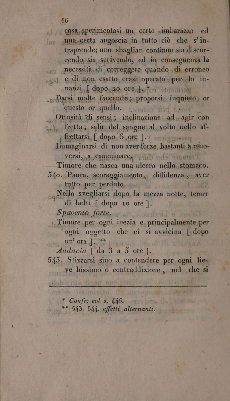 | gosa,.spermmentasi un. certo simbarazzo ed una,gerta angoscia in tutto ciò che. s° in- traprende; uno sbagliar continuo sia discor- «rendo,.sia serivendo, ed..in conseguenza la necessità,di ‘eorreggere quando. erigplioe e edi mon esalto. erasi PPUASA spersolo in- anzi, { dopo, ‘20; 91€ è 10 Parsi molte faccende; proporsi inquieto or ‘questo OT quello. ee ef de Ottusità ‘di sensi; inglinazione: ose ‘agir con + fretta;, salir: del sangue al volto nello af- ; frettarsi, [ dopo, 6. «re 1-4 meeesq Immaginarsi di non aver Sei ini a muo- versi, a camminare, ib edo Siodt9t1 Timore Fila nasca una ulcera nello, ‘etimao. 540. Paura, scoraggiamento,;. diffidenza; aver. ; tulto. per. perduto. | «Nelo svegliarsi dopo, la mezza notte, temer di ladri [ dopo 10 ore ]. Spavento, forte. ;T'imore per ogni inezia e, principalmente per ‘9981 OEgRa che ci si avvicina [ dopo un’ ora |]., Audacia [ da 325 ore ]. 545. Stizzarsi «sino a contendere per ogni lie- ve biasimo o contraddizione, nel che si » gr | * Confrz col s. 446. , ui 543. 544. effetti alternanti. Pi