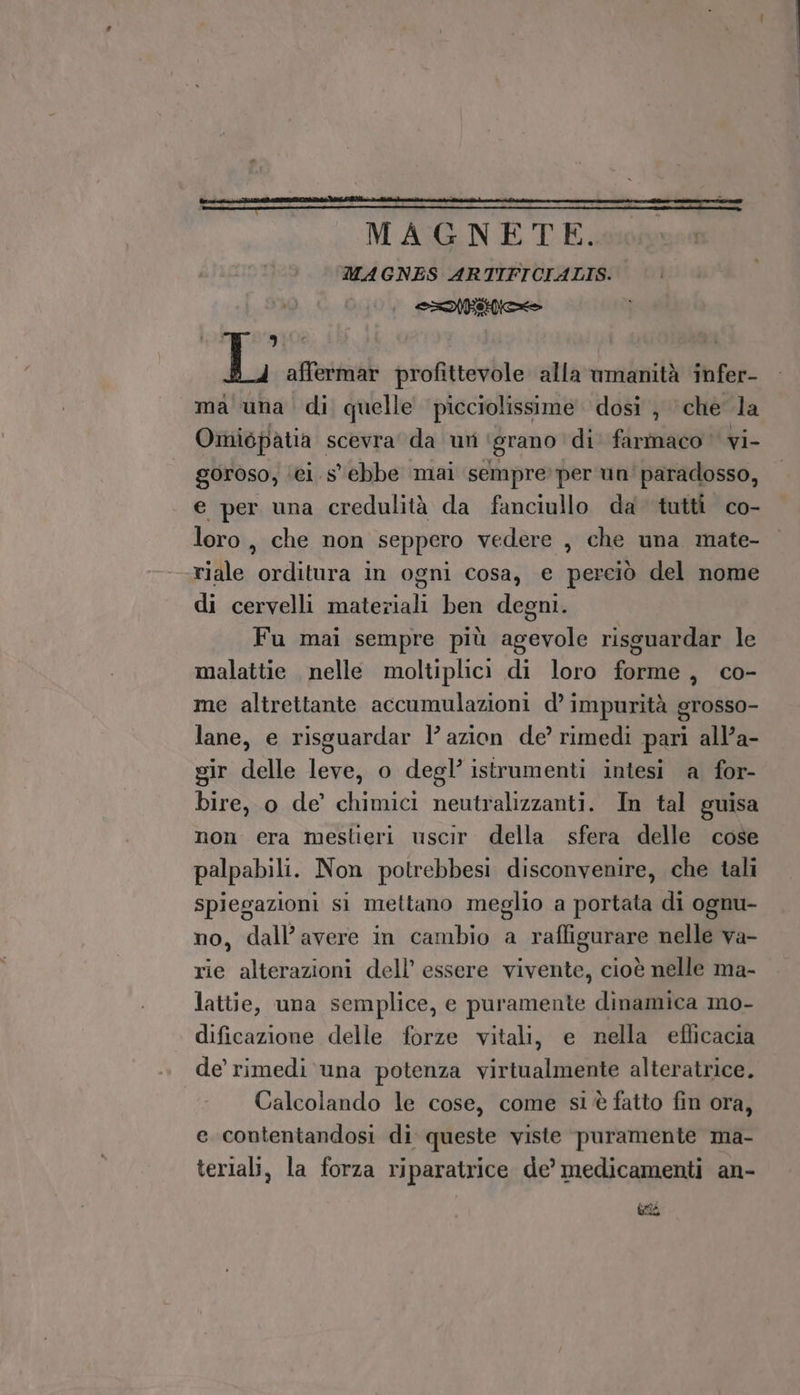 3 “Wi Li affermar profittevole alla wmanità infer- ma una di quelle picciolissime dosi , che la Oiniopatia scevra' da uri ‘grano ‘di farmaco vi- goroso, ‘ei s'ebbe mai sempre per un' paradosso, e per una credulità da fanciullo da tutti co- loro, che non seppero vedere , che una mate- riale orditura in ogni cosa, e perciò del nome di cervelli materiali ben degni. Fu mai sempre più agevole risguardar le malattie nelle moltiplicìi di loro forme, co- me altrettante accumulazioni d’ impurità grosso- lane, e risguardar l’ azion de’ rimedi pari all’a- gir delle leve, o degl’ istrumenti intesi a for- bire, o de’ chimici neutralizzanti. In tal guisa non era meslieri uscir. della sfera delle cose palpabili. Non potrebbesi disconvenire, che tali spiegazioni si mettano meglio a portata di ognu- no, dall’avere in cambio a raffigurare nelle va- rie alterazioni dell’ essere vivente, cioè nelle ma- lattie, una semplice, e puramente dinamica mo- dificazione delle forze vitali, e nella efficacia de rimedi una potenza virtualmente alteratrice. Calcolando le cose, come si è fatto fin ora, e contentandosi di queste viste puramente ma- terlali, la forza riparatrice de’ medicamenti an-