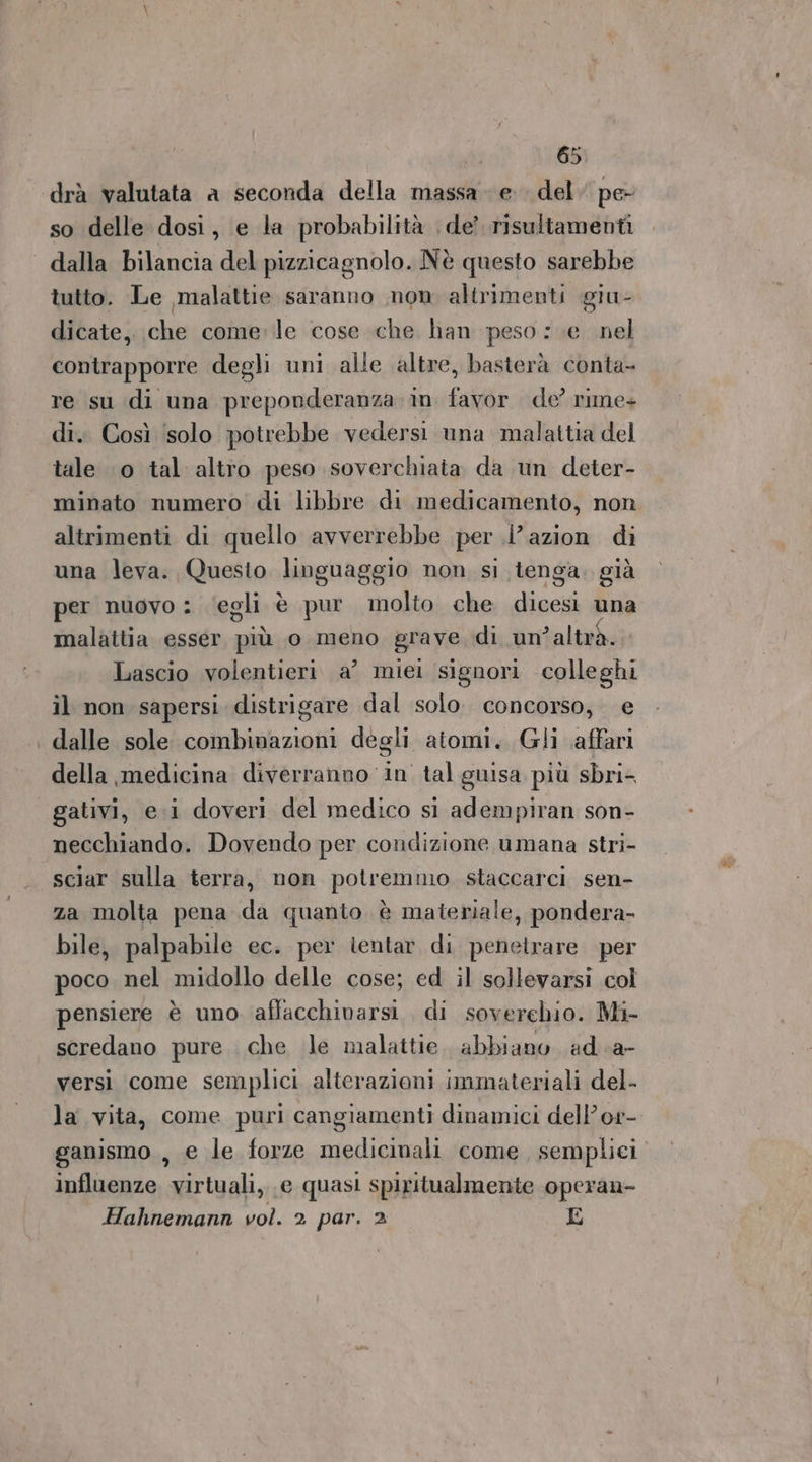 ‘drà valutata a seconda della massa e del pe- so delle dosi, e la probabilità de’ risultamenti dalla bilancia del pizzicagnolo. Nè questo sarebbe tutto. Le malattie saranno mon altrimenti giu- dicate, che come:le cose che han peso :.e nel contrapporre degli uni alle altre, basterà conta- re su di una preponderanza. in. favor de’ rime+ di. Così ‘solo potrebbe vedersi una malattia del tale 10 tal altro peso soverchiata da un deter- minato numero di libbre di medicamento, non altrimenti di quello avverrebbe per l’azion di una leva. Questo dinguaggio non, si tenga. già per nuovo : ‘egli è pur molto che Hives una malattia esser più o meno grave di un’altrà. Lascio volentieri a’ miei signori colleghi il non sapersi distrigare dal solo. concorso, e dalle sole combinazioni degli atomi. Gli affari della medicina diverranno in tal guisa più sbri- gativi, e.i doveri del medico si adempiran son- necchiando. Dovendo per condizione umana stri- sciar sulla terra, non potretiino staccarci sen- za molta pena da quanto è materiale, pondera- bile, palpabile ec. per ientar di penetrare per poco nel midollo delle cose; ed il sollevarsi col pensiere è uno affacchivarsi. di soverehio. Mi- scredano pure. che le malattie. abbiano ad. a- versi come semplici alterazioni immateriali del. la vita, come puri cangiamenti dinamici dell’or- ganismo , e le forze medicinali come sempliei influenze virtuali, e quasi spiritualmente operan- Hahnemann vol. 2 par. 2 E