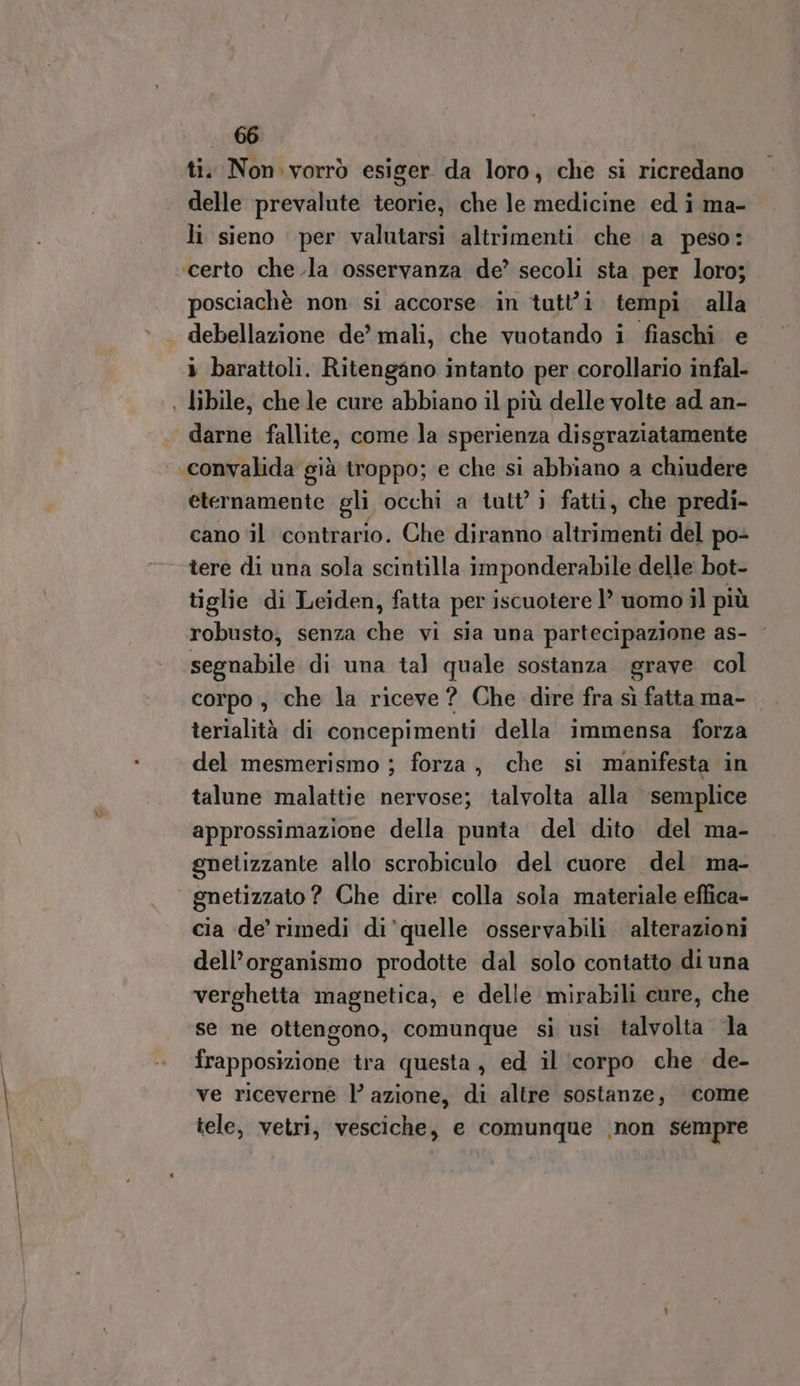 ti. Non. vorrò esiger da loro, che si ricredano delle prevalute teorie, che le medicine ed i ma- li sieno per valutarsi altrimenti che a peso: certo che.la osservanza de’ secoli sta per loro; posciachè non si accorse in tutt'i tempi alla debellazione de’ mali, che vuotando i fiaschi e » barattoli. Ritengano intanto per corollario infal- | libile, che le cure abbiano il più delle volte ad an- darne fallite, come la sperienza disgraziatamente convalida già troppo; e che si abbiano a chiudere eternamente gli occhi a tutt’ } fatti, che predi- cano il contrario. Che diranno altrimenti del po- tere di una sola scintilla imponderabile delle bot- tiglie di Leiden, fatta per iscuotere 1’ uomo il più robusto, senza che vi sia una partecipazione as- - segnabile di una tal quale sostanza grave col corpo , che la riceve? Che dire fra sì fatta ma- terialità di concepimenti della immensa forza del mesmerismo ; forza, che si manifesta in talune malattie nervose; talvolta alla semplice approssimazione della punta del dito del ma- gnetizzante allo scrobiculo del cuore del ma- gnetizzato? Che dire colla sola materiale effica- cia de’ rimedi di‘quelle osservabili alterazioni dell’organismo prodotte dal solo contatto di una verghetta magnetica, e delle mirabili cure, che se ne ottengono, comunque si usi talvolta la frapposizione tra questa, ed il (corpo che de- ve riceverne l’ azione, di altre sostanze, come tele, vetri, vesciche, e comunque \non sempre