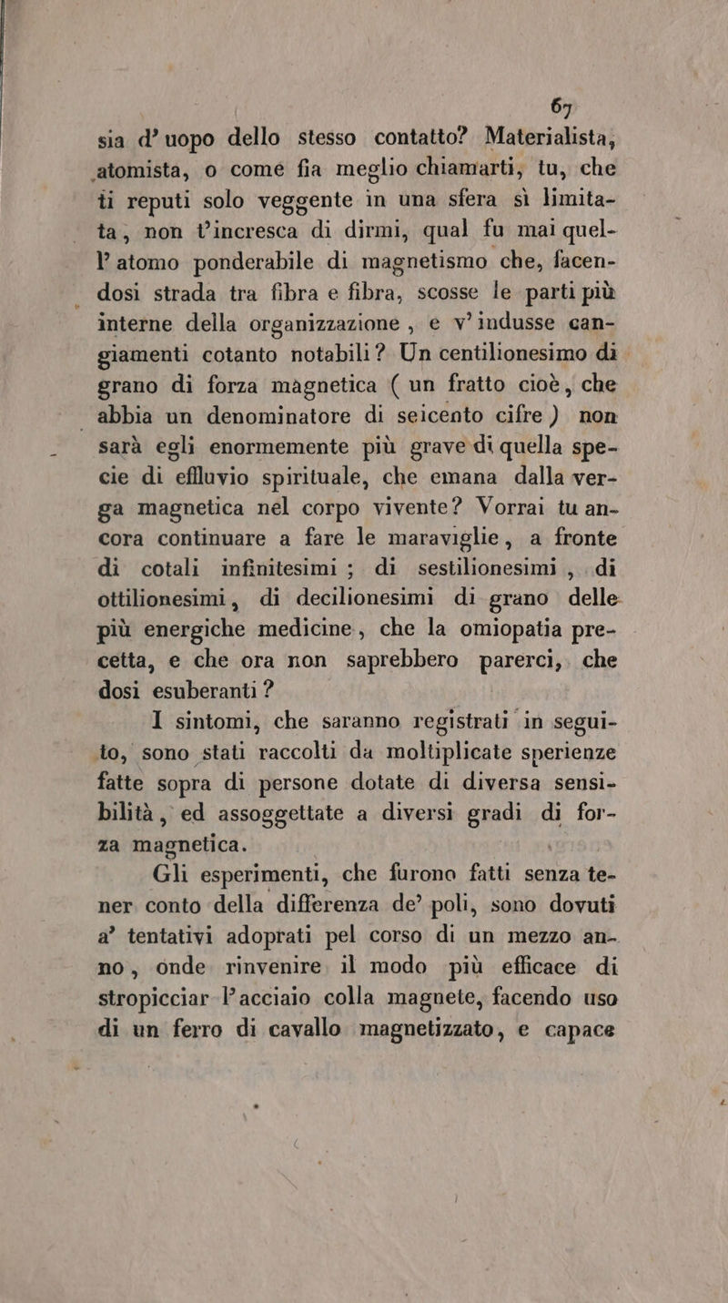 sia d’ uopo dello stesso contatto? Materialista, ‘atomista, o come fia meglio chiamarti; tu, che ti reputi solo veggente in una sfera sì limita- ta, non t’incresca di dirmi, qual fu mai quel- l’ atomo ponderabile di magnetismo che, facen- dosi strada tra fibra e fibra, scosse le parti più interne della organizzazione , e v° indusse can- giamenti cotanto notabili? Un centilionesimo dì grano di forza magnetica ( un fratto cioè, che abbia un denominatore di seicento cifre ) non sarà egli enormemente più grave di quella spe- cie di eflluvio spirituale, che emana dalla ver- ga magnetica nel corpo vivente? Vorrai tu an- cora continuare a fare le maraviglie, a fronte di cotali infinitesimi ; di sestilionesimi , di ottilionesimi, di decilionesimi di grano delle più energiche medicine, che la omiopatia pre- cetta, e che ora non saprebbero pv che dosi oebarngti 1 sintomi, che saranno registrati in segui- to, sono stati raccolti da moltiplicate sperienze fatte sopra di persone dotate di diversa sensi- bilità, ed assoggettate a diversi gradi di for- za iasinotice. Gli esperimenti, che furono fatti senza te- ner conto ‘della differenza de’ poli, sono dovuti a” tentativi adoprati pel corso di un mezzo an- no, onde rinvenire, il modo più efficace di stropicciar l'acciaio colla magnete, facendo uso di un ferro di cavallo magnetizzato, e capace