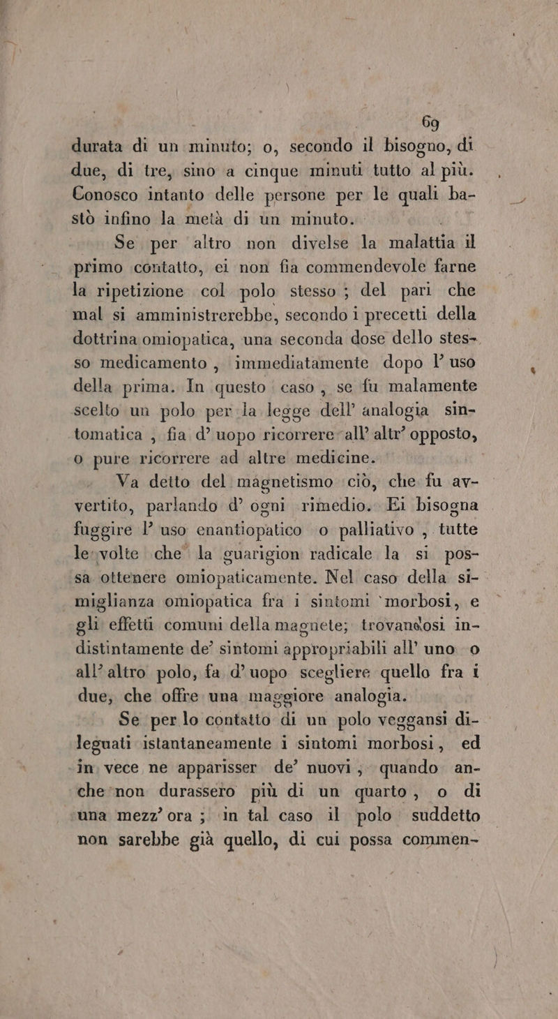 durata di un minuto; 0, secondo il bisogno, di due, di tre, sino a cinque minuti tutto al più. Conosco intanto delle persone per le quali ba- stò infino la metà di un minuto. Se per altro non divelse la MIRESTETI il primo contatto, ci non fia commendevole farne la ripetizione col polo stesso ; del pari che mal si amministrerebbe, secondo i precetti della dottrina omiopatica, una seconda dose dello stes-. so medicamento , immediatamente dopo l’ uso della prima. In questo | caso, se fu malamente scelto un polo perla legge dell analogia sin- tomatica , fia d’ uopo ricorrere all’ altr’ opposto, o pure ricorrere ad altre medicine. | Va detto del. magnetismo ‘ciò, che fu av- vertito, parlando d’ ogni rimedio. Ei bisogna fuggire 1’ uso enantiopatico o palliativo , tutte le:-volte che’ la guarigion radicale la si pos- sa ottenere omiopaticamente. Nel caso della si-. miglianza omiopatica fra i sintomi ‘morbosi, e gli effetù comuni della magnete; trovandosi in- distintamente de? sintomi appropriabili all’ uno 0 all’ altro polo, fa d’uopo scegliere quello fra i due; che offre una maggiore analogia. Se per lo contatto di un polo veggansi di- leguati istantaneamente i sintomi morbosi, ed ‘in. vece ne apparisser. de’ nuovi; quando an- che ‘non durassero più di un quarto, o di una mezz’ ora ; ‘in tal caso il polo. suddetto non sarebbe già quello, di cui possa commen-