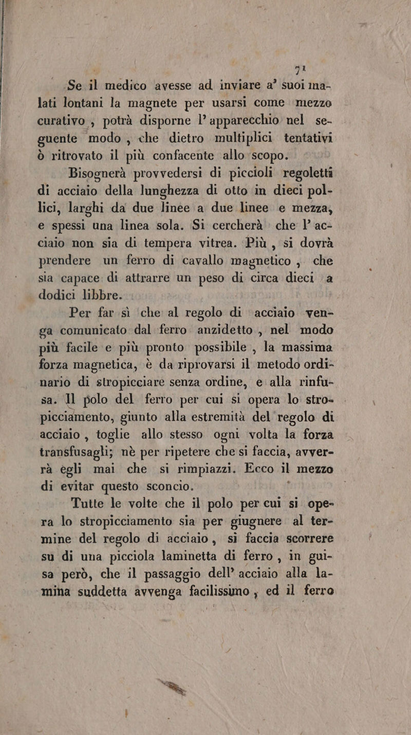 ‘ 7° Se il medico avesse ad inviare a’ suoi ina- lati lontani la magnete per usarsi come ‘mezzo curativo , potrà disporne l’ apparecchio nel se- guente modo , che dietro multiplici tentativi ò ritrovato il più confacente allo scopo. Bisognerà provvedersi di piccioli regoletti di acciaio della lunghezza di otto in dieci pol- lici, larghi da due linee a due linee e mezza, e spessi una linea sola. Si cercherà che 1’ ac- ciaio non sia di tempera vitrea. ‘Più , si dovrà prendere un ferro di cavallo magnetico , che sia capace: di attrarre un peso di circa dieci a dodici libbre. . Per far sì che al regolo di ‘acciaio ven- ga comunicato dal ferro anzidetto , nel modo più facile e più pronto possibile , la massima forza magnetica, è da riprovarsi il metodo ordi- nario di stropicciare senza ordine, e alla rinfu- sa. Il polo del ferro per cui si opera lo stro- picciamento, giunto alla estremità del regolo di acciaio , toglie allo stesso ogni volta la forza transfusagli; nè per ripetere che si faccia, avver- rà egli mai che si rimpiazzi. Ecco il mezzo di evitar questo sconcio. Tutte le volte che il polo per cui si ope- ra lo stropicciamento sia per giugnere al ter- mine del regolo di acciaio, sì faccia scorrere su di una picciola laminetta di ferro, in gui- sa però, che il passaggio dell’ acciaio alla la- ‘mina suddetta avvenga facilissimo , ed il ferro