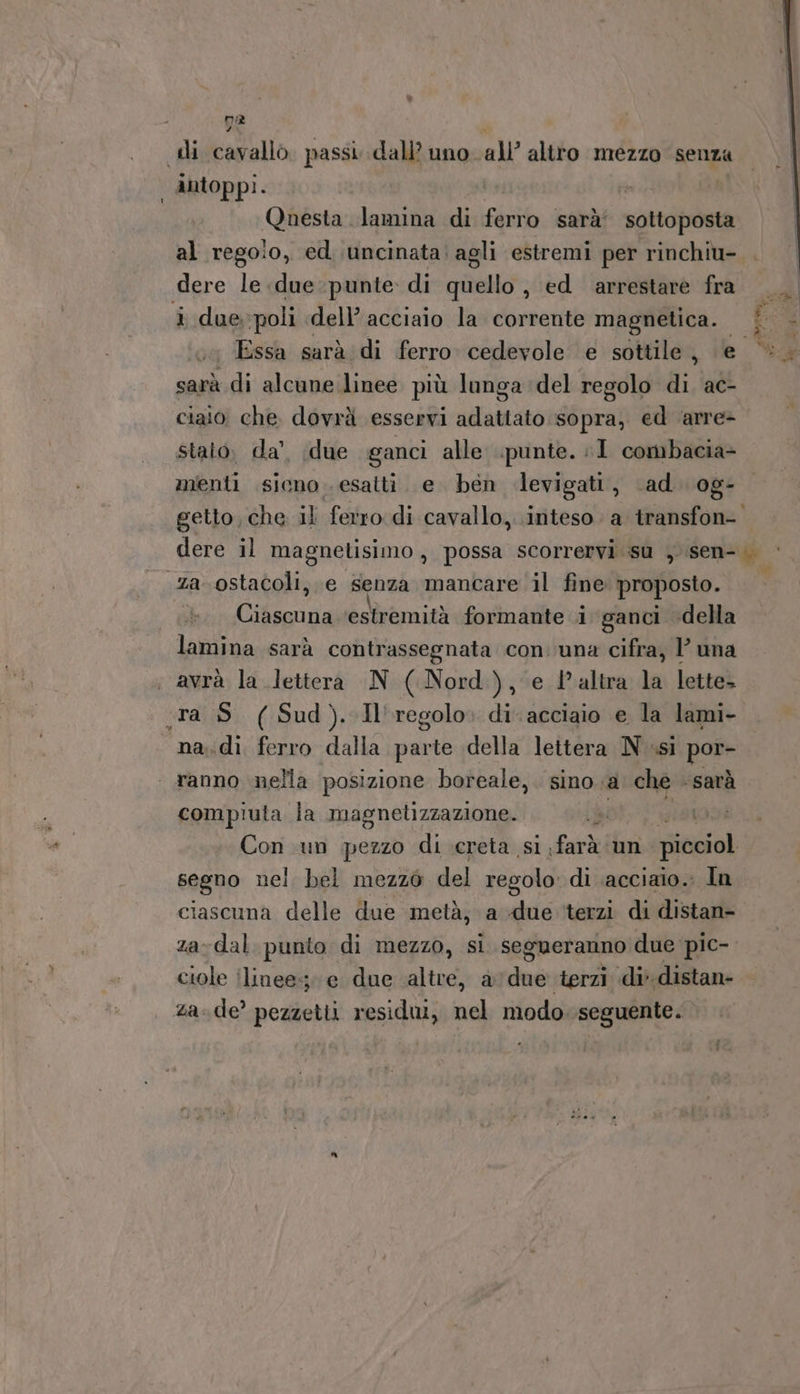 na di cavallo. passi dall’ uno all’ altro mezzo senza intoppi. Questa lamina di site sarà’ sottoposta al rego!o, ed uncinata: agli estremi per rinchiu- dere le due punte. di quello , ed arrestare fra i due, poli dell’ acciaio la corrente magnetica. | - Essa sarà di ferro cedevole e sottile, e ©. sarà di alcune linee più lunga del regolo di. ac- ciaio che. dovrà esservi adattato sopra, ed ‘arre&gt; stato; da’. due ganci alle punte. I combacia- menti sicno esatti. e ben dlevigati, ‘ad. og- getto, che il ferro di cavallo, inteso a transfon- dere il magnetisimo, possa scorrervi su , sen- za ostacoli, e senza mancare il fine proposto. lamina sarà contrassegnata con. una cifra, luna avrà la lettera N (Nord), e l’altra la lette. «ra S (Sud). Il'regolo. di acciaio e la lami- na. di, ferro dalla parte della lettera N ssi pope ranno nella posizione boreale, . sino .a che “Sarà compiuta la magnetizzazione. ; Con un pezzo di creta si farà un picciol segno nei bel mezzo del regolo di acciaio. In ciascuna delle due metà, a due ‘terzi di distan- za-dal. punto di mezzo, si. segueranno due pic- ciole linee; e due altre, avdue terzi di distan- za-de’ pezzetti residui, nel modo. seguente. e