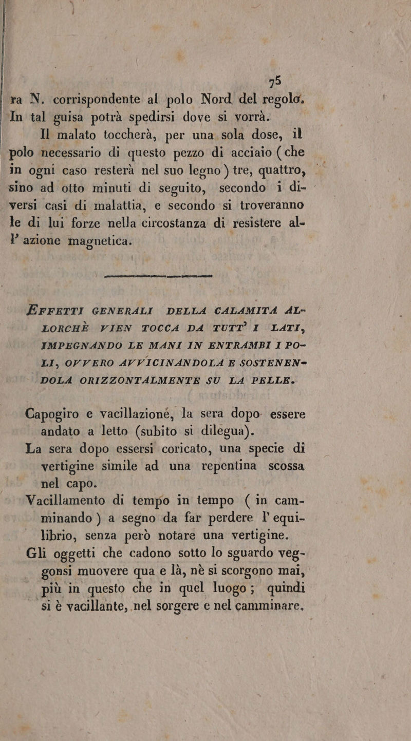 ra N. corrispondente al polo Nord del regolo. In tal guisa potrà spedirsi dove si vorrà. Il malato toccherà, per una sola dose, il polo necessario di questo pezzo di acciaio (che in ogni caso resterà nel suo legno ) tre, quattro, sino ad otto minuti di seguito, secondo i di- versi casi di malattia, e secondo si troveranno le di lui forze nella circostanza di resistere al- Y azione magnetica. cori eil serali ta n) EFFETTI GENERALI DELLA CALAMITA AL- LORCHÈ VIEN TOCCA DA TUTT’ I LATI, IMPEGNANDO LE MANI IN ENTRAMBI I PO- LI, OVVERO AVVICINANDOLA E SOSTENEN= DOLA ORIZZONTALMENTE SU LA PELLE. Capogiro e vacillazioné, la sera dopo essere andato a letto (subito si dilegua). La sera dopo essersi coricato, una specie di vertigine simile ad una repentina scossa nel capo. Vacillamento di tempo in tempo (in cam- minando ) a segno da far perdere l’ equi- librio, senza però notare una vertigine. Gli oggetti che cadono sotto lo sguardo veg- gonsi muovere qua e là, nè sì scorgono mal, più in questo che in quel luogo ; quindi si è vacillante, nel sorgere e nel camminare,