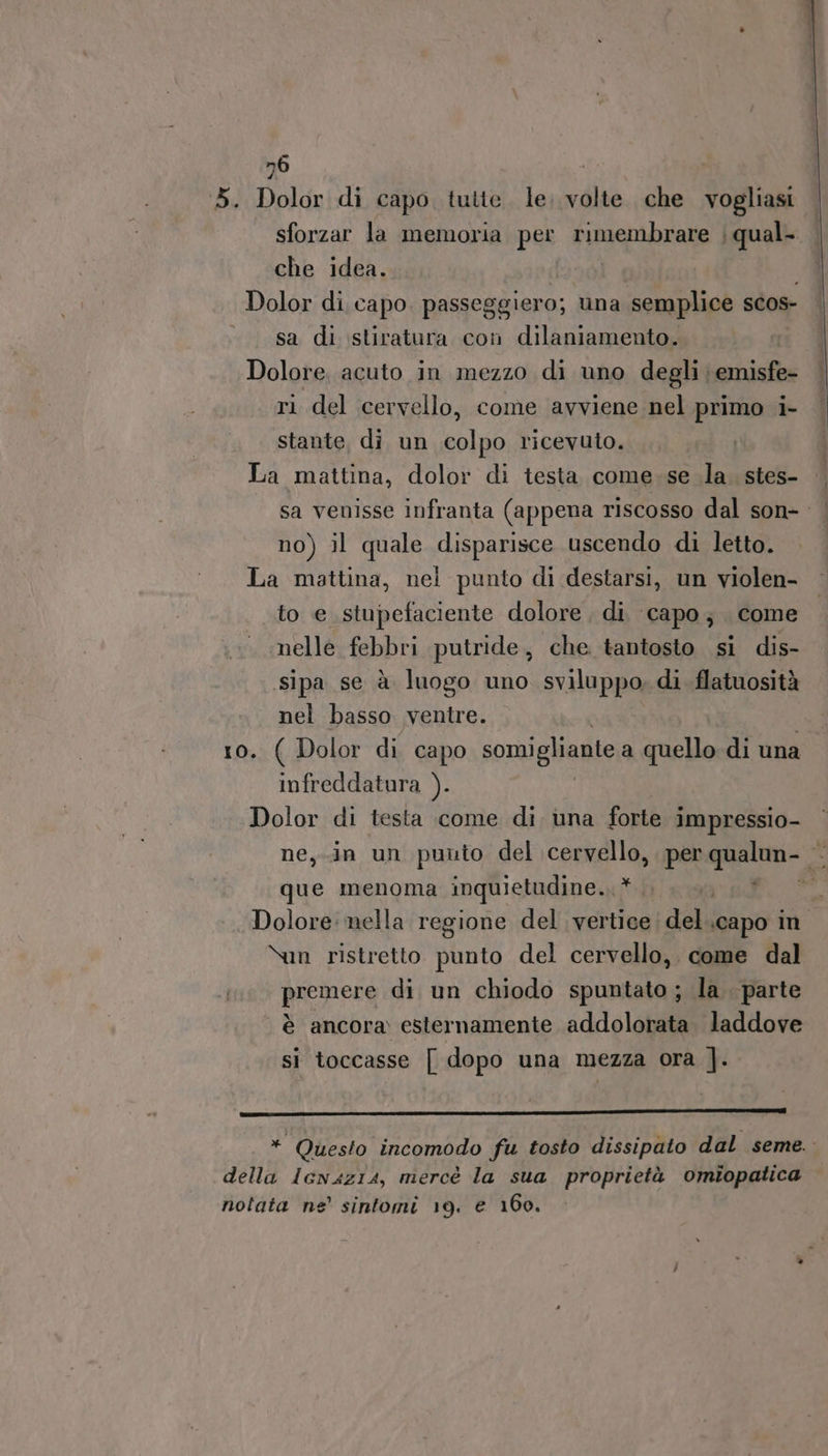 n6 3. Dolor di capo tutte. le. volte che vogliasi sforzar la memoria per Cugempraze | qual. che idea. Dolor di capo. passeggiero; una semplice SCOS- sa di stiratura con dilaniamento. Dolore, acuto in mezzo di uno degli \emisfe- ri del cervello, come avviene nel primo i- stante, dì. un spp ricevuto. La mattina, dolor di testa come.se la. stes- sa venisse infranta (appena riscosso dal son- | no) il quale disparisce uscendo di letto. La mattina, nei punto di destarsi, un violen- to e stupefaciente dolore di capo; come nelle febbri putride, che tantosto si dis- .sipa se à luogo uno sviluppo, di flatuosità nel basso ventre. o. ( Dolor di capo somigliante a quello di una infreddatura ). Dolor di testa come di una forte impressio- ne, in un punto del cervello, per qualun- que menoma inquietudine. * DET 0 Dolore: nella regione del vertice del.capo in \un ristretto punto del cervello, come dal premere di un chiodo spuntato ; la parte è ancora esternamente addolorata laddove si toccasse [| dopo una mezza ora |]. REBRE SNO IA ALTRI RAI ORE OO I * Questo incomodo fu tosto dissipato dal seme. della Ienazia, mercè la sua proprietà omiopatica nolata ne’ sintomi 19. e 160.