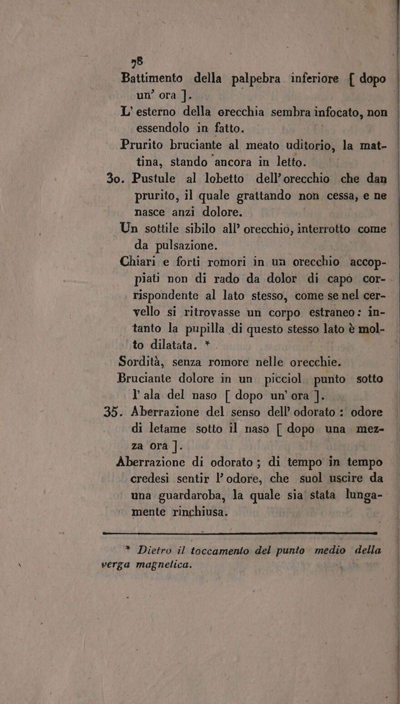 58 un’ ora ]. L’ esterno della erecchia sembra infocato, non essendolo in fatto. Prurito bruciante al meato uditorio, la mat- tina, stando ‘ancora in letto. 3o. Pustule al lobetto dell’orecchio che dan prurito, il quale grattando non cessa, e ne nasce anzi dolore. Un sottile sibilo all’ orecchio, interrotto come da pulsazione. | Chiari e forti romori in un orecchio accop- piati non di rado da dolor di capò cor- vello si ritrovasse un corpo estraneo: in- tanto la pupilla di questo stesso lato è mol- to dilatata. * Sordità, senza romore nelle orecchie. Bruciante dolore in un. picciol, punto sotto l'ala del naso [ dopo un'ora ]. 35. Aberrazione del senso dell’ odorato :' odore di letame sotto il naso [ dopo una mez- za ora ]. Aberrazione di odorato; di tempo in tempo credesi sentir l’ odore, che suol uscire da una guardaroba, la quale sia stata lunga- ‘ mente rinchiusa. * Dietro il toccamento del punto medio della verga magnelica. LI ordito È