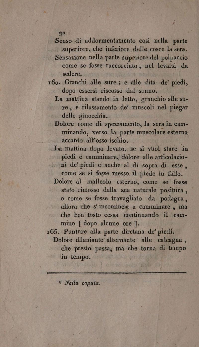 Senso di addormentamento così nella parte superiore, che inferiore delle cosce la sera. Sensazione nella parte superiore del polpaccio come se fosse raccorciato , nel levarsi da | sedere. | 160. Granchi alle sure ; e alle dita de’ piedi, dopo essersi riscosso dal sonno. La mattina stando in letto, granchio alle su- re, e rilassamento de’ muscoli nel piegar delle ginocchia. Dolore come di spezzamento, la sera in cam- minando, verso. la parte muscolare esterna accanto. all’osso ischio. i La mattina dopo levato, se si vuol stare in piedi è camminare, dolore alle articolazio- ni de’ piedi e anche al di sopra di esse, come se si fosse messo il piede in fallo. Dolore al malleolo esterno, come. se fosse stato rimosso dalla sua naturale positura , o come se fosse travagliato da podagra, allora che s’ incomincia a camminare, ma che ben tosto cessa continuando il cam- mino [ dopo alcune ore ]. 165. Punture alla parte diretana de’ piedi. Dolore dilaniante alternante alle calcagna , che presto passay ma che torna di tempo in tempo. * Nella copula.