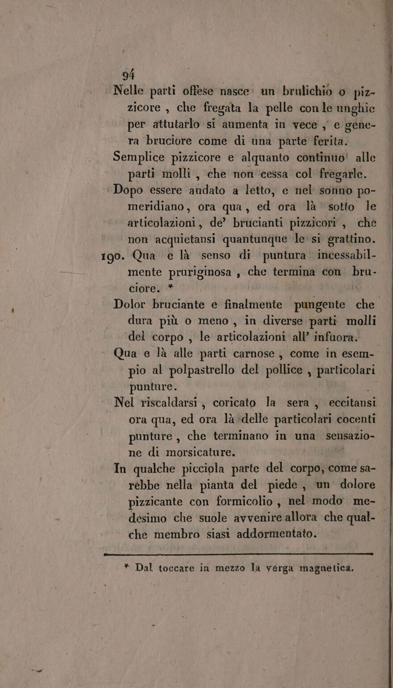 # 94 | Nelle parti offese nasce: un brulichio o piz- zicore , che fregata la pelle conle unghie per attutarlo si aumenta in vece , e gene- ra bruciore come di una parte ferita. Semplice pizzicore e alquanto continuo! alle parti molli , che non cessa col fregarle. ‘Dopo essere andato a letto, e nel sonno po- meridiano, ora qua, ed ora là’ sotto le articolazioni, de’ brucianti pizzicori , che non acquietansi quantunque le si grattino. 190. Qua e là senso di puntura. incessabil- mente pruriginosa , che termina con. bru- ciore. * dura più o meno , in diverse parti molli del corpo , le articolazioni all’ infuora. Qua e là alle parti carnose , come in esem- pio al polpastrello del pollice , particolari punture. o Nel riscaldarsi; coricato la sera, eccitansi ora qua, ed ora là delle particolari cocenti punture , che terminano in una sensazio- ne di morsicature. rebbe nella pianta del piede, un dolore pizzicante con formicolio , nel modo me- desimo che suole avvenire allora che qual- che membro siasi addormentato.