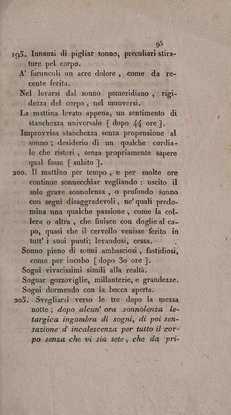 105. Innanzi di pigliar sonno; preculiari stira- ; ture pel corpo. A faranculi un acre dolore, come da re- cente ferita. | Nel levarsi dal sonno pomeridiano y rigi- dezza del corpo , nel muoversi. La mattina levato appena, un sentimento di stanchezza universale. [ dopo 44 ore ]. Improvvisa stanchezza senza propensione al sonno ; desiderio :di un, qualche cordia- le che ristori , senza propriamente sapere qual fosse [ subito ]. 200. Il mattino per tempo, (e per molte ore continue ssonnecchiar. vegliando : uscito il sole grave sonnolenza , 0 SA sonno con segni disaggradevoli , ne’ quali predo- mina una qualche passione , come la col- lera o altra, che finisce con doglie al ca- po, quasi che il cervello venisse ferito in tutt’ 1 suoi puati; levandosi, cessa. ; Sonno pieno di sonni ambasciosi , fastidiosi, come per incubo [ dopo 30 ore ]. Sogni vivacissimi simili alla realtà. Sognar gozzoviglie, millanterie, e grandezze. Sogni dormendo con ia bocca aperta. 205. Svegliarsi verso le. tre dopo la mezza notte; dopo alcun’ ora sonnolenza le- targica ingombra di sogni, di poi sen- sazione .d’ incalescenza per tutto il cor- po senza che vi sia sete, che da pri- \