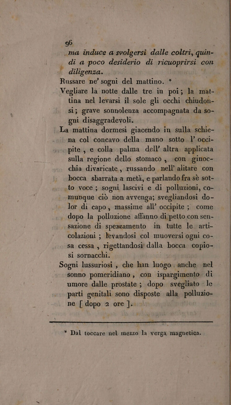 .ma induce a svolgersi dalle coltri, quin gli a poco desiderio di ricuoprirsi con | diligenza. | Russare ne’ sogni del mattino. * | ) Vegliare la notte dalle tre in poi; la mat- tina nel levarsi il sole gli occhi chiudon- si; grave sonnolenza accompagnata da so- gni disaggradevoli. La mattina dormesi giacendo i in sulla schie- na col concavo della. mano sotto 1’ occi- pite , e colla palma dell’ altra. applicata sulla regione dello stomaco , con ginoc- chia divaricate, russando nell’ alitare con bocca sbarrata a metà, e parlando fra sè sot- «to voce ; sogni lascivi e di polluzioni, co- munque ciò non avvenga; svegliandosi do- lor di capo, massime all’ occipite ; come dopo la polluzione affanno di petto con sen- sazione di spezzamento in tutte le. arti- colazioni ; Yevandosi col muoversi ogni co- sa cessa, rigettandosi! dalla bocca. copio- si dimen Sogni lussuriosi ; che han luogo anche. nel «sonno pomeridiano , con ispargimento. di umore dalle prostate ; dopo svegliato le parti genitali sono disposte alla polluzio- ne [ dopo 2 ore ].