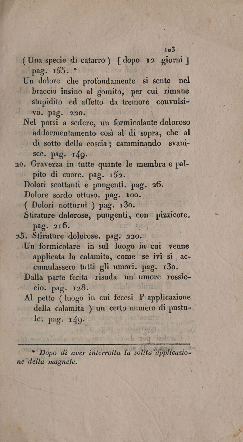 ( Una specie E catarro ) Lp 12 giorni ] ‘pag. 155. | Un dolore na MRO, si sente nel braccio insino al gomito, per cui rimane stupidito ‘ed affetto da tremore convulsi- vo. pag. 220. Nel porsi a sedere, un formicolante doloroso addormentamento così al di sopra, che al di sotto ‘della coscia; camminando svani- sce. pag. 149. 20. Gravezza in tutte quante le membra e pal- pito di cuore. pag. 152. Dolori scottanti e pungenti. pag. 26. Dolore sordo ottuso. pag. 100. ( Dolori notturnî ) pag. 130. Stirature dolorose, paso, con. pizzicore. pag. 216. I) 25. Stirature dolorose. pag. 220: Un formicolare in sul luogo in'cui venne applicata la calamita, come ‘se ivi sì ac- cumulassero tutti gli umori. pag. 130. Dalla parte ferita risuda un umore rossic- cio. pag. 128. Al petto Piogo in cul ficesi V aiazione della calamita ) un certo numero di pustu- le. pag. 149- —* Dopo di aver interrotta la solita ‘“ipplicazio-