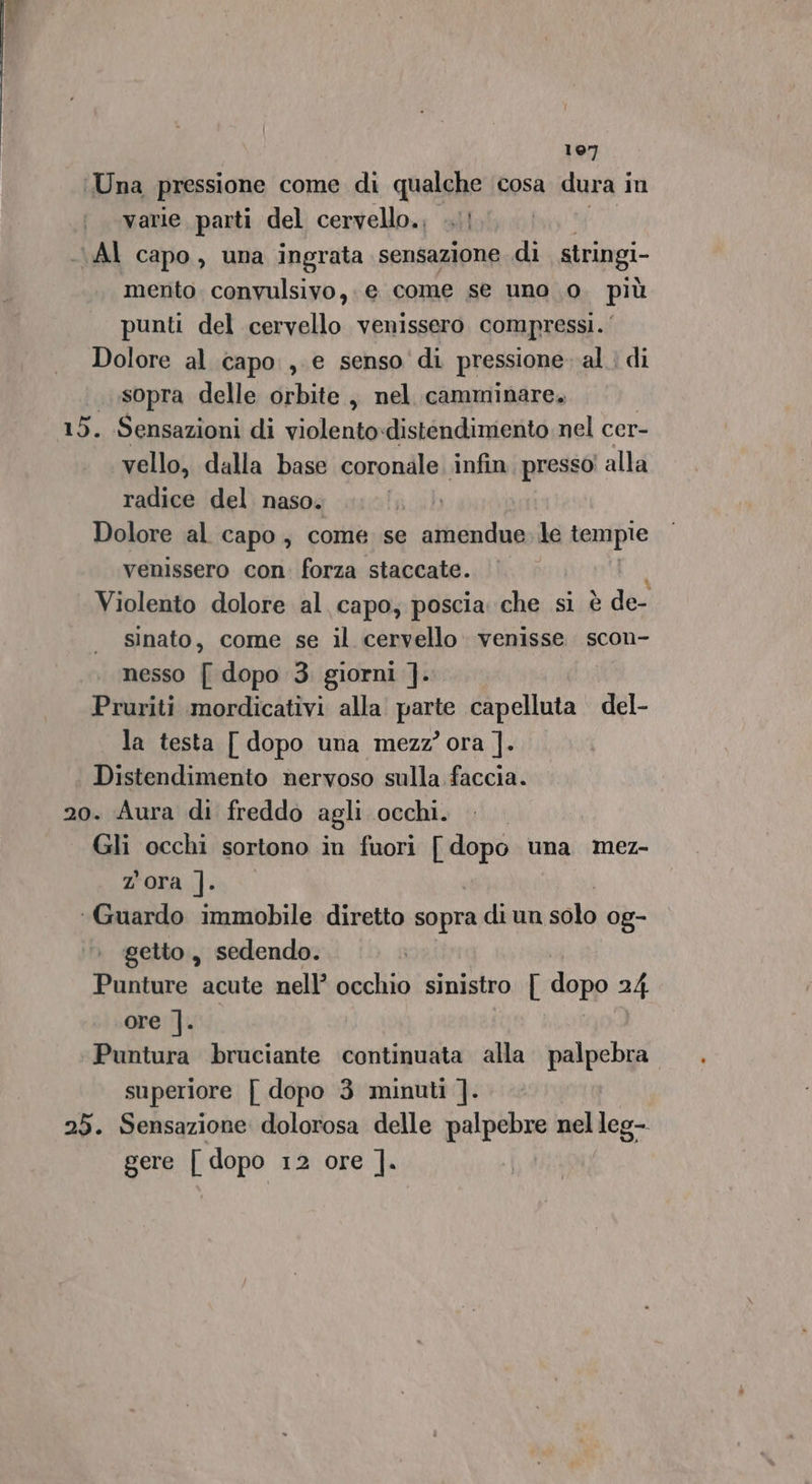 197 Una pressione come di qualche cosa dura i in varie parti del cervello.; ...! AI capo, una ingrata sensazione di stringi- mento convulsivo,. e come se uno 0. più punti del cervello venissero compressi.‘ Dolore al capo , e senso di pressione. al. di sopra delle orbite, nel camminare. 15. Sensazioni di violentodistendimento nel cer- vello, dalla base coronale infin. presso! alla radice del naso. I) Dolore al capo, come se amendue. le tempie venissero con. forza staccate. Violento dolore al capo; poscia che si è de- sinato, come se il cervello venisse scon- nesso [ dopo 3. giorni ]. Pruriti mordicativi alla ail capelluta del- la testa [ dopo una mezz’ ora ]. Distendimento nervoso sulla faccia. 20. Aura di freddo agli occhi. Gli occhi sortono in fuori [ dopo una mez- Zora |. ‘Guardo immobile diretto sopra di un sala 0g- getto, sedendo. Punture acute nell’ occhio sinistro [ dopo 24 ore ]. Puntura bruciante continuata alla palpebra superiore [ dopo 3 minuti ]. 25. Sensazione dolorosa delle palpebre nelleg-. gere [ dopo 12 ore ].