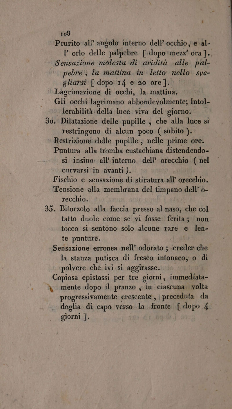 Prurito all’ angolo interno dell’ occhio y e ‘al- l’ orlo delle palpebre [\dopo'mezz? ora ]., Sensazione molesta di aridità ‘alle pal- pebre', la mattina in letto nello sve- gliarsi [ dopo 14 e 20 ore]. Lagrimazione di occhi, la. mattina. Gli occhi lagrimano abbondevolmente; intol- lerabilità: della luce viva del giorno. 30: Dilatazione delle pupille , che alla luce si restringono di alcun poco ( subito ). ‘ Restrizione delle pupille, nelle prime ore. Puntura alla tromba eustachiana distendendo- sì insino: all’ interno dell’ orecchio ( nel curvarsi in avanti ). Fischio e sensazione di stiratura.all’ il io Tensione alla membrana del timpano dell’ o- recchio. | 35. Bitorzolo alla faccia presso al naso, che col tatto duole come se vi fosse . ferita; non tocco si sentono solo alcune rare e len- te punture. Sensazione erronea nell’ odorato ;. sala che la stanza putisca di fresco intonaco o di polvere che ivi sì aggirasse. Copiosa epistassi per tre giorni , immediata- % mente dopo il pranzo , in: ciascuna; volta progressivamente crescente, | preceduta da doglia di capo verso la -fronte [ dopo 4° giorni 1.