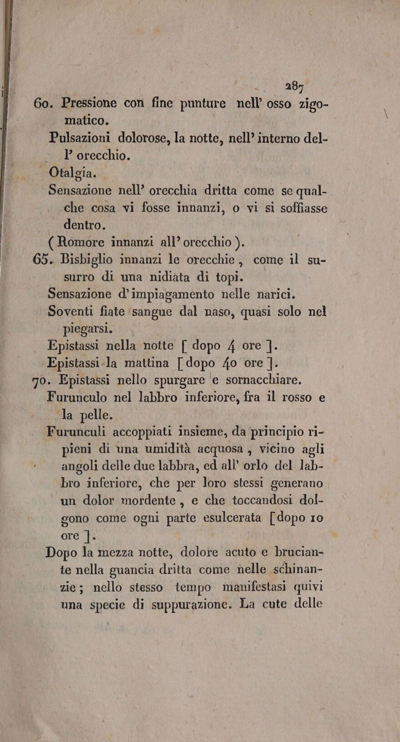 6o. Pressione con fine punture nell’ osso zigo- matico. Pulsazioni dolorose, la notte, nell’ interno del- — P’ orecchio. Otalgia. Sensazione nell’ orecchia dritta come se qual- «. che cosa vi fosse innanzi, o vi si soffiasse dentro. ( Romore innanzi all’ orecchio ). 65. Bisbiglio innanzi le orecchie, come il su- surro di una nidiata di topi. Sensazione d’impiagamento nelle narici. Soventi fiate ‘sangue dal naso, quasi solo nel piegarsi. Epistassi nella notte [ dopo 4 ore ]. Epistassi-la mattina [ dopo 40 ore ]. 70. Epistassi nello spurgare ‘e sornacchiare. Furunculo nel labbro inferiore, fra il rosso e la pelle. Furunculi accoppiati insieme, da principio ri- pieni di una umidità acquosa , vicino agli +. angoli delle due labbra, ed all’ orlo del lab- bro inferiore, che per loro stessi generano un dolor mordente, e che toccandosi dol- gono come ogni parte esulcerata [dopo 10 Org.Ix Dopo la mezza notte, dolore acuto e brucian- te nella guancia dritta come nelle schinan- zie; nello stesso tempo manifestasi quivi una specie di suppurazione. La cute delle