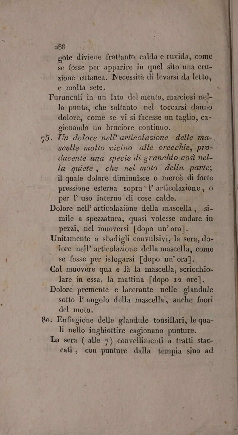 gote diviene frattanto calda e ruvida, come se fosse per apparire in quel sito una eru- zione cutanea. Necessità di levarsi da letto, e molta sete. Furunculi in un lato del mento, marciosi i nel- la punta, che soltanto nel toccarsi dallo” dolore, come se vi sì facesse un taglio, ca- soma un bruciore continuo. | mò. Un dolore nell’ articolazione delle ma- , scelle molto vicino alle orecchie, pro- ducente una specie di granchio così nel- - la quiete, che nel moto della parte; il quale dolore diminuisce o mercè di forte pressione esterna sopra“l’ articolazione, 0 per l’ uso interno di cose calde. Dolore nell’ articolazione della mascella, si- mile a spezzatura, quasi volesse andare in pezzi, nel muoversi [dopo un’ ora]. Unitamente a sbadigli convulsivi, la sera, do- lore nell’ articolazione della mascella, come se fosse per islogarsi [dopo un’ po Col muovere qua e là la mascella, sericchio- lare in essa, la mattina [dopo 12 ore]. Dolore premente e lacerante nelle. glandule sotto l’ angolo della mascella, anche fuori del moto. 80. Enfiagione delle glandule tonsillari, le qua- lì nello inghiottire cagionano punture. La sera ( alle 7) convellimenti a tratti stac- cati, con punture dalla tempia sino ad