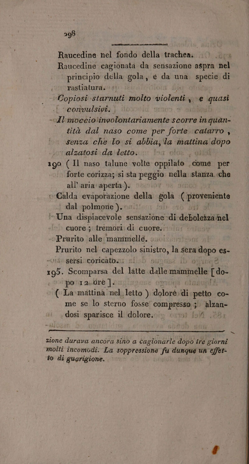 Raucedine nel fondo della trachea. Raucedine cagionata da sensazione aspra nel principio della palma e da una spore di rastiatura. !' Copiosi starnuti molto violenti use quasi :convulsivi. . 4 «vdl'imocciolinvolontariamente scorre in quan- tità dal naso come per forte catarro , senza che lo si abbia; 'la Rari dopo ‘alzatosi‘da’'letto. oiisì 190 ( Il naso talune volte comit come per forte corizza; si sta peggio nella stanza. «che all'aria: aperta ). tex Tri Galda ina da della gola ( proveniente | dal polmore).. inUna dispiacevole s sensazione di dea ‘©. cuore j' tremori: di cuore.: vi Prurito alle mammelle. Prurito nel capezzolo TARA la sera dopo es- vi sersi coricato. DD 195. Scomparsa del latte dall maminelle [do- po 12. dre Ji ‘(La mattina. i sletto ) Ma di petto co- me se lo sterno fosse 00m RrpSha 5 Alzan- dosi sparisce il dolore. «ini A 7 Po zione durava ancora sino a cagionarle dopo tre giorni molti incomodi. La soppressione fu si; un effet- to di guarigione.