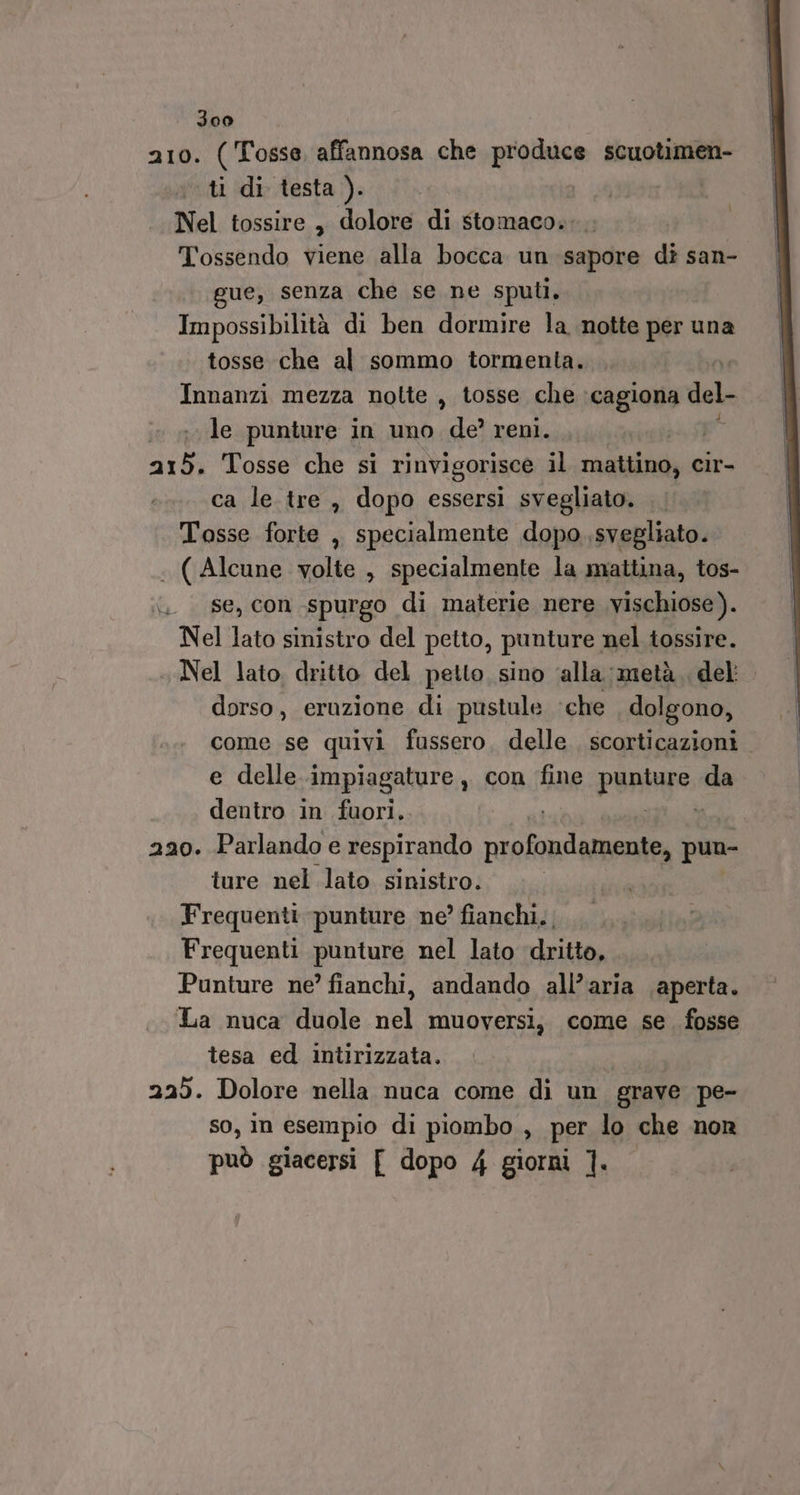 210. ( Tosse, affannosa che produce scuotimen- ti di testa ). Nel tossire, dolore di stomaco. Tossendo viene alla bocca un sapore di san- ue, senza che se ne sputl. Impossibilità di ben dormire la notte per una tosse che al sommo tormenta. Innanzi mezza nolte , tosse che :cagiona del- le punture in uno de?’ reni. 215. Tosse che si rinvigorisce il ripdiaiie cir- ca le tre , dopo essersi svegliato. Tosse forte ,, specialmente dopo svegliato. . (Alcune volte , specialmente la mattina, tos- . se, con spurgo di materie nere vischiose). Nel lato sinistro del petto, punture nel tossire. Nel lato. dritto del petto sino ‘alla: metà. del: dorso, eruzione di pustule che dolgono, come se quivi fussero, delle scorticazioni e delle impiagature , con ‘fine puntare: da dentro in fuori,. ai 220. Parlando e respirando o ion pun- ture nel lato sinistro.» Frequenti punture ne? fianchi. | Frequenti punture nel lato dritto, Punture ne? fianchi, andando all’aria aperta. La nuca duole nel muoversi, come se. fosse tesa ed intirizzata. 225. Dolore nella nuca come di un grave pe- so, in esempio di piombo , per lo che nor può giacersi [ dopo 4 giorni ]. ì