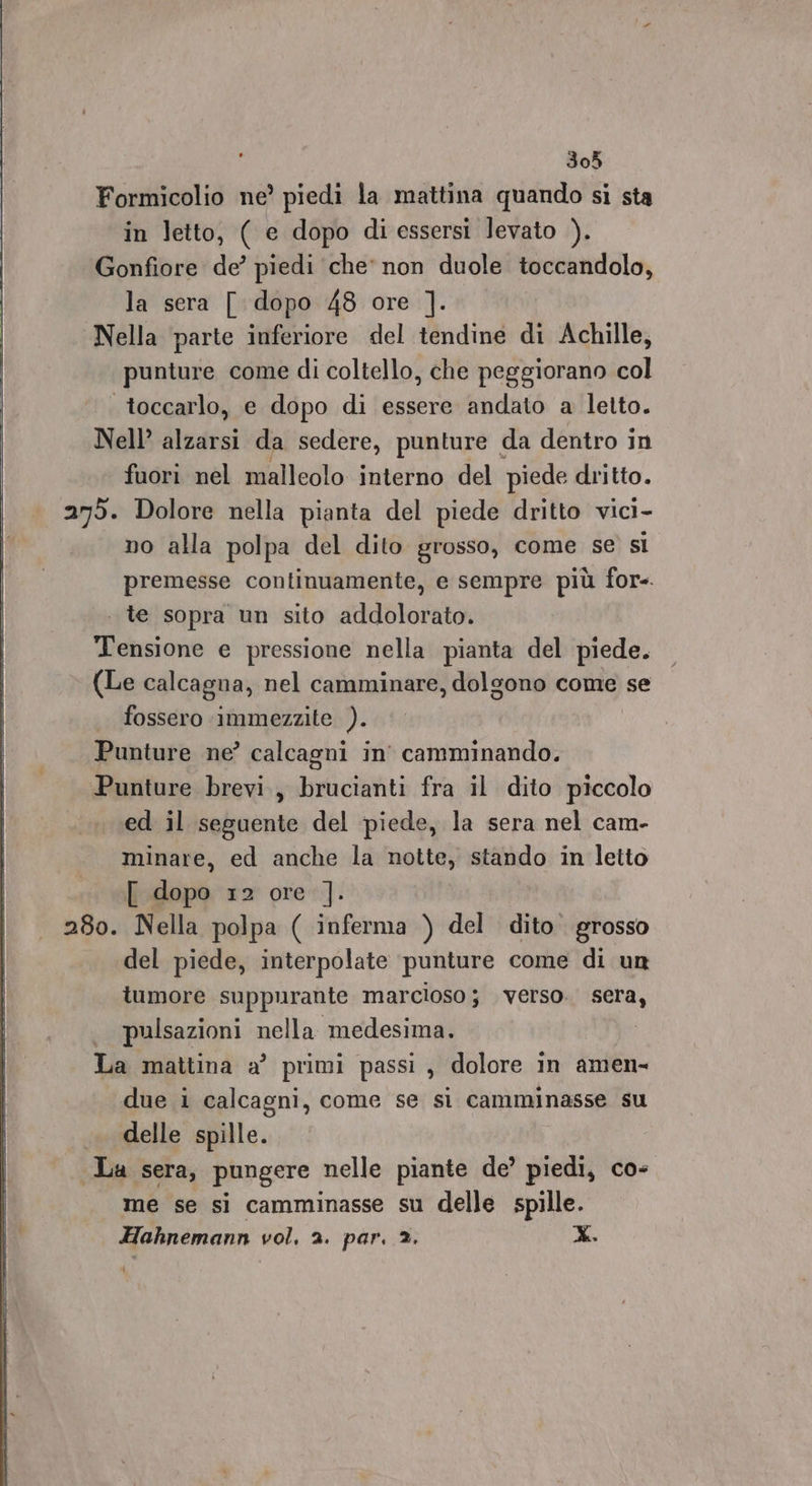 305 Formicolio ne’ piedi la mattina quando si sta in letto, ( e dopo di essersi levato ). Gonfiore de’ piedi che' non duole toccandolo, la sera [ dopo 48 ore ]. Nella parte inferiore del tendine di Achille, punture come di coltello, che peggiorano col toccarlo, e dopo di essere andato a letto. Nell’ alzarsi da sedere, punture | da dentro in fuori nel malleolo interno del piede dritto. 279. Dolore nella pianta del piede dritto vici- no alla polpa del dito grosso, come se si premesse continuamente, e sempre più for-. . te sopra un sito addolorato. Tensione e pressione nella pianta del piede. (Le calcagna, nel camminare, dolgono come se fossero immezzite ). Punture ne’ calcagni in’ camminando. Punture brevi, brucianti fra il dito piccolo ed il seguente del piede, la sera nel cam- minare, ed anche la notte, stando in letto [ de #2 ore]: 280. Nella polpa ( inferma ) del dito’ grosso del piede, interpolate punture come di un tumore suppurante marcloso j verso. sera, . pulsazioni nella medesima. La mattina a’ primi passi , dolore in amen- due i calcagni, come se si camminasse su .. delle spille. La sera, pungere nelle piante de’ piedi, co- me se si camminasse su delle spille.