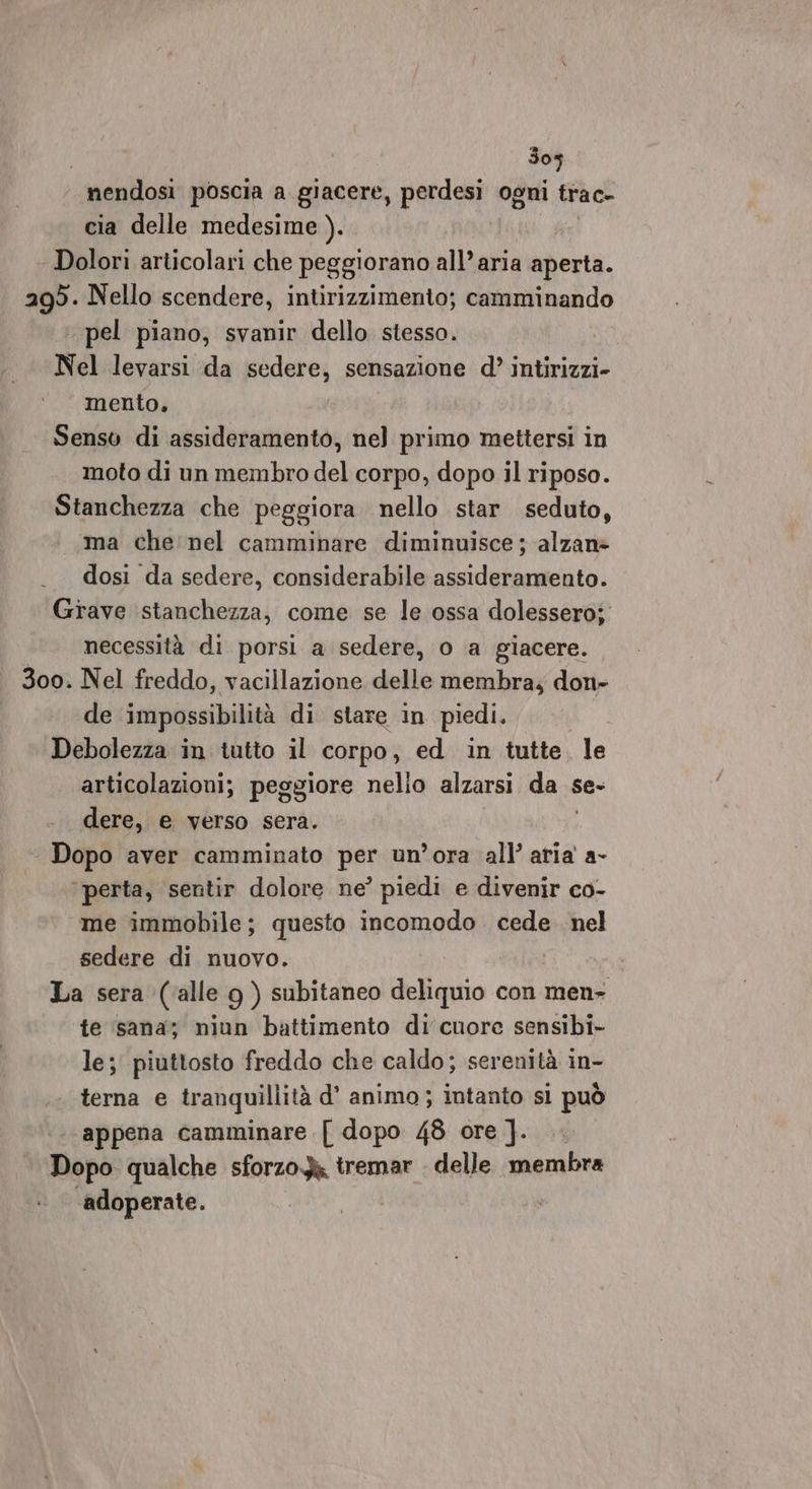 305 nendosi poscia a giacere, perdesi ogni trac- cia delle medesime ). Dolori articolari che peggiorano all’aria aperta. agò. Nello scendere, intirizzimento; camminando pel piano, svanir dello stesso. Nel levarsi da sedere, sensazione d’ intirizzi- mento, Senso di assideramento, nel primo mettersi in moto di un membro del corpo, dopo il riposo. Stanchezza che peggiora nello star seduto, ma che nel camminare diminuisce; alzan» dosi da sedere, considerabile assideramento. Grave ‘stanchezza, come se le ossa dolessero: necessità di porsi a sedere, o a giacere. 300. Nel freddo, vacillazione delle membra; don- de impossibilità di stare in piedi. Debolezza in tutto il corpo, ed in tutte. le articolazioni; peggiore nello alzarsi da « se- dere, e verso sera. ‘ Dopo aver camminato per un’ora all’ aria a- ‘perta, sentir dolore ne’ piedi e divenir co- me immobile; questo incomodo cede. nel sedere di nuovo. La sera (alle 9g ) subitaneo deliquio con men- te sana; niun battimento di cuore sensibi- le; piuttosto freddo che caldo; serenità in- terna e tranquillità d’ animo; intanto si può ‘appena camminare [ dopo 48 ore ]. Dopo qualche sforzo tremar . delle membra adoperate.