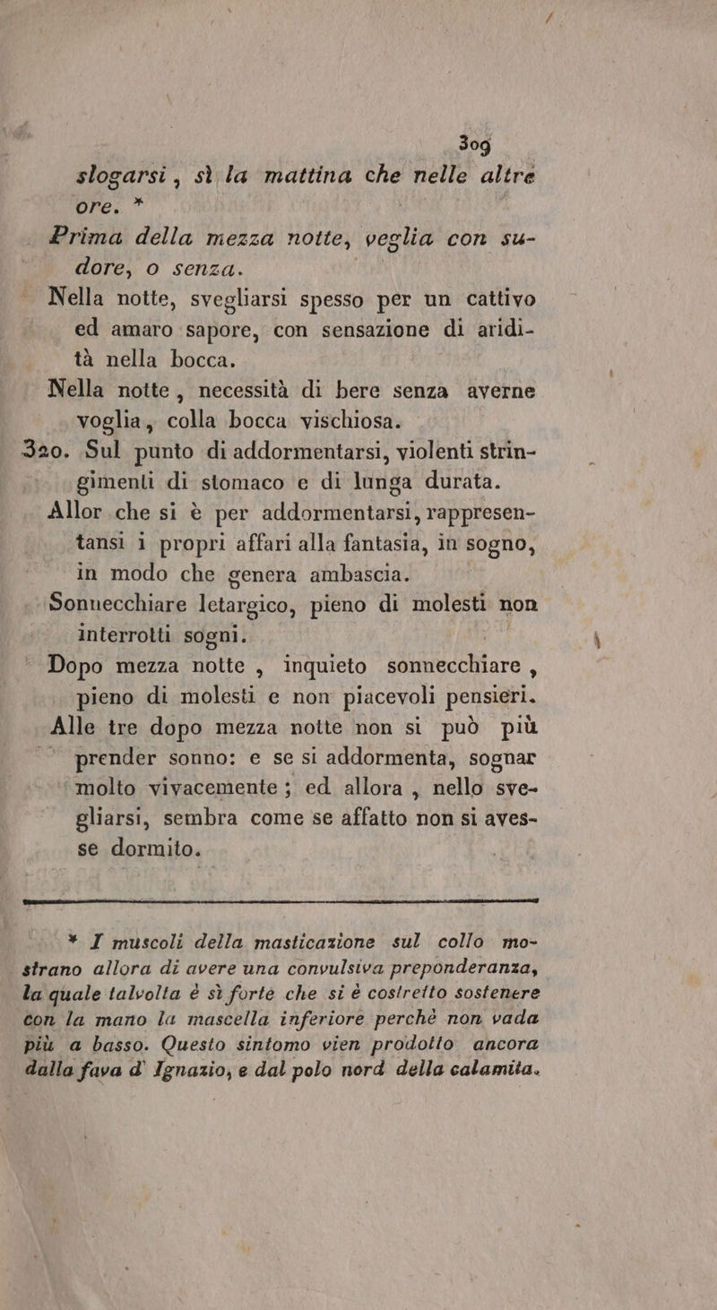 3og slogarsi , sì la mattina che nelle altre Re.” . Prima della mezza notte, veglia con su- dore, o senza. Nella notte, svegliarsi spesso per un cattivo ed amaro sapore, con sensazione di aridi- tà nella bocca. Nella notte, necessità di bere senza averne voglia, colla bocca vischiosa. 320. Sul punto di addormentarsi, violenti strin- gimenti di stomaco e di lunga durata. Allor che si è per addormentarsi, rappresen- tansì i propri affari alla fantasia, in sogno, in modo che genera ambascia. Sonnecchiare lctargico, pieno di molesti non interrotti sogni. Dopo mezza notte , inquieto siDMSceniare.. pieno di molesti e non piacevoli pensieri. Alle tre dopo mezza notte non si può più È prender sonno: e se si addormenta, sognar molto vivacemente ; ed allora , nello sve- gliarsi, sembra come se affatto non si aves- se dormito. * I muscoli della masticazione sul collo mo- | strano allora di avere una convulsiva preponderanza, la quale talvolta è sì forte che si è costretto sostenere con la mano la mascella inferiore perchè non vada più a basso. Questo sintomo vien prodotto ancora dalla fava d' Ignazio, e dal polo nord della calamita.