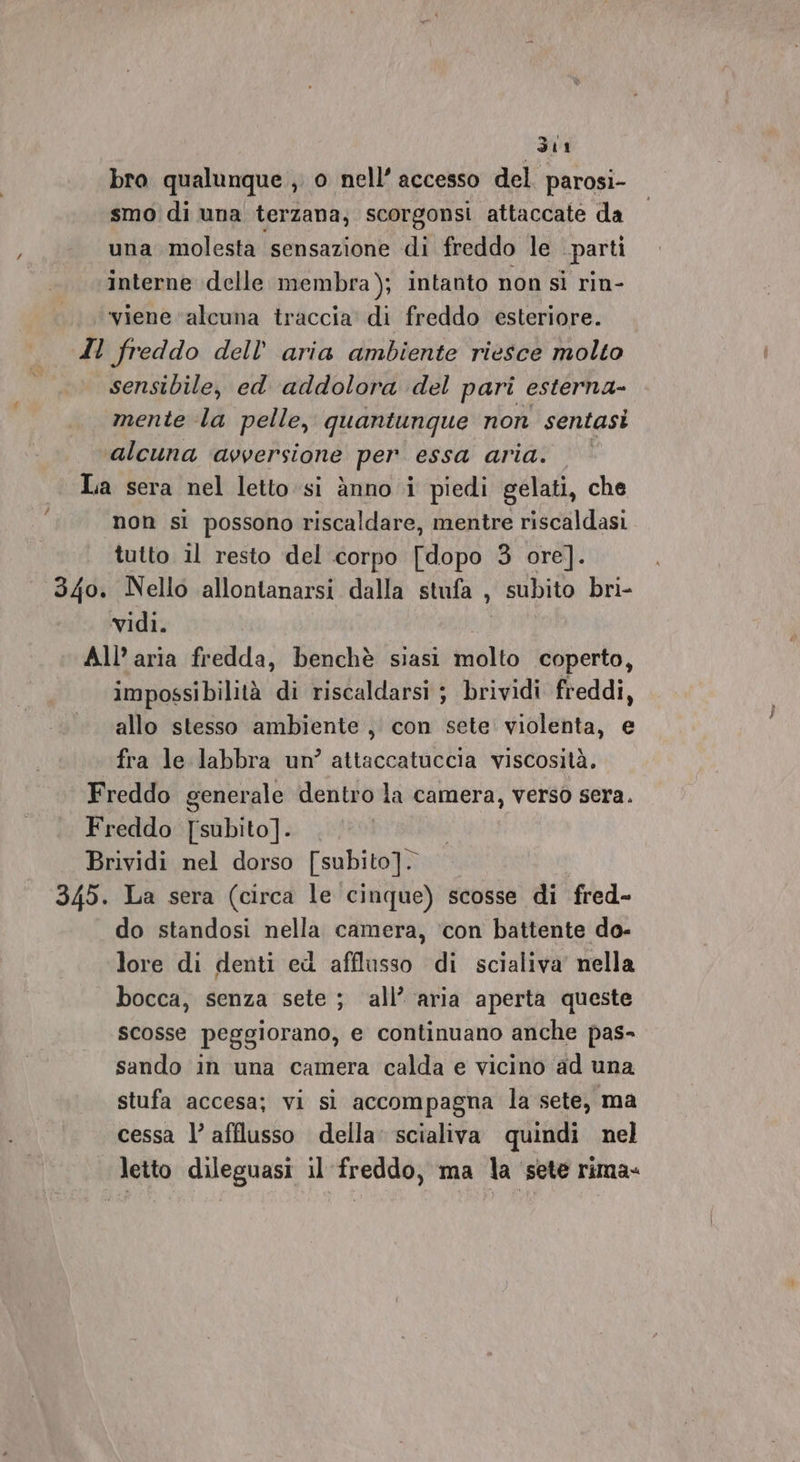 Sti bro qualunque , o nell’ accesso del. parosi- smo di una terzana;, scorgonsi attaccate da una molesta sensazione di freddo le ‘parti interne delle membra); intanto non sì rin- viene ‘alcuna traccia di freddo esteriore. Il freddo dell’ aria ambiente riesce molto sensibile, ed addolora del pari esterna- mente la pelle, quantunque non sentasi alcuna ‘avversione per essa aria. La sera nel letto:si dnno i piedi gelati, che non si possono riscaldare, mentre riscaldasi tutto il resto del corpo [dopo 3 ore]. 340. Nello allontanarsi dalla stufa , subito bri- vidi. | All’ aria fredda, benchè siasi molto coperto, impossibilità di riscaldarsi ; brividi freddi, allo stesso ambiente , con sete violenta, e fra le labbra un’ attaccatuccia viscosità. Freddo generale dentro la camera, verso sera. Freddo [subito]. Brividi nel dorso [subito]. 345. La sera (circa le cinque) scosse di fred- do standosi nella camera, ‘con battente do- lore di denti ed afflusso di scialiva' nella bocca, senza sete ; all’ aria aperta queste scosse peggiorano, e continuano anche pas- sando in una camera calda e vicino ‘ad una stufa accesa; vi si accompagna la sete, ma cessa l’ afflusso della’ scialiva quindi nel letto dileguasi il freddo, ma la ‘sete rima-