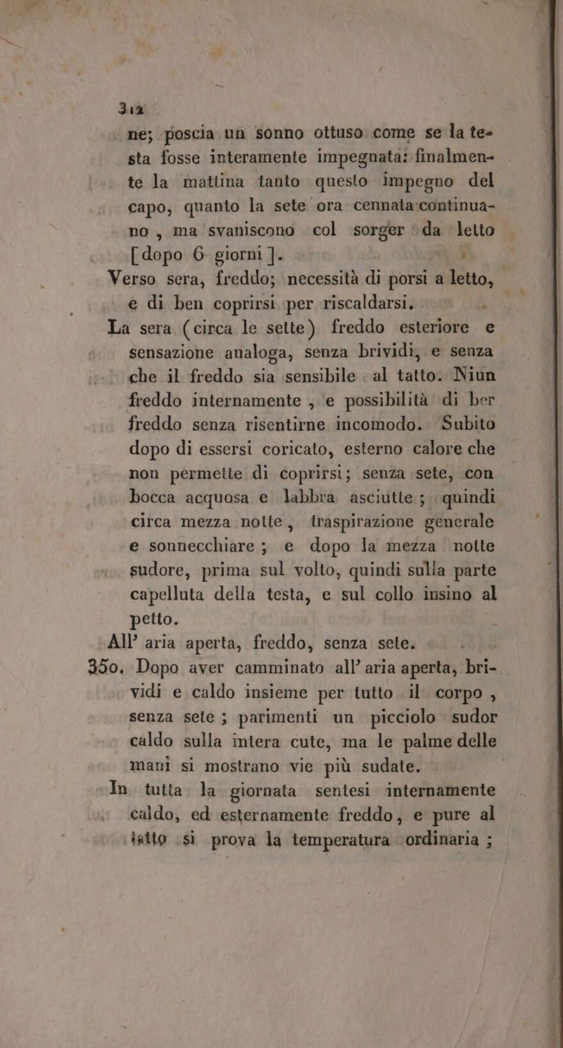 ‘ ne; poscia un sonno ottuso come se la te- sta fosse interamente impegnata: finalmen= te la mattina tanto questo impegno del capo, quanto la sete ora cennata:continua- no, ma svaniscono col sorger ‘ da letto [ dopo. 6. giorni ]. n Verso sera, freddo; necessità di porsi a letto, e di ben coprirsi per riscaldarsi. La sera (circa le sette) freddo esteriore e sensazione analoga, senza brividi, e senza che il freddo sia sensibile al tatto. Niun freddo internamente , e possibilità di ber freddo senza risentirne incomodo. Subito dopo di essersi coricato, esterno calore che non permette di coprirsi; senza sete, con. bocca acquosa e labbra asciutte; quindi circa mezza notte, traspirazione generale e sonnecchiare; e dopo la mezza notte sudore, prima sul volto, quindi sulla parte capelluta della testa, e sul collo insino al petto. i All’ aria aperta, freddo, senza sele. 350, Dopo aver camminato all’ aria aperta, bri- vidi e caldo insieme per tutto . il. corpo , senza sete ; parimenti un. picciolo sudor caldo sulla intera cute, ma le palme delle mani si mostrano vie più sudate. In. tutta. la giornata sentesi internamente caldo, ed esternamente freddo, e pure al ‘tatto sì prova la temperatura ordinaria ;