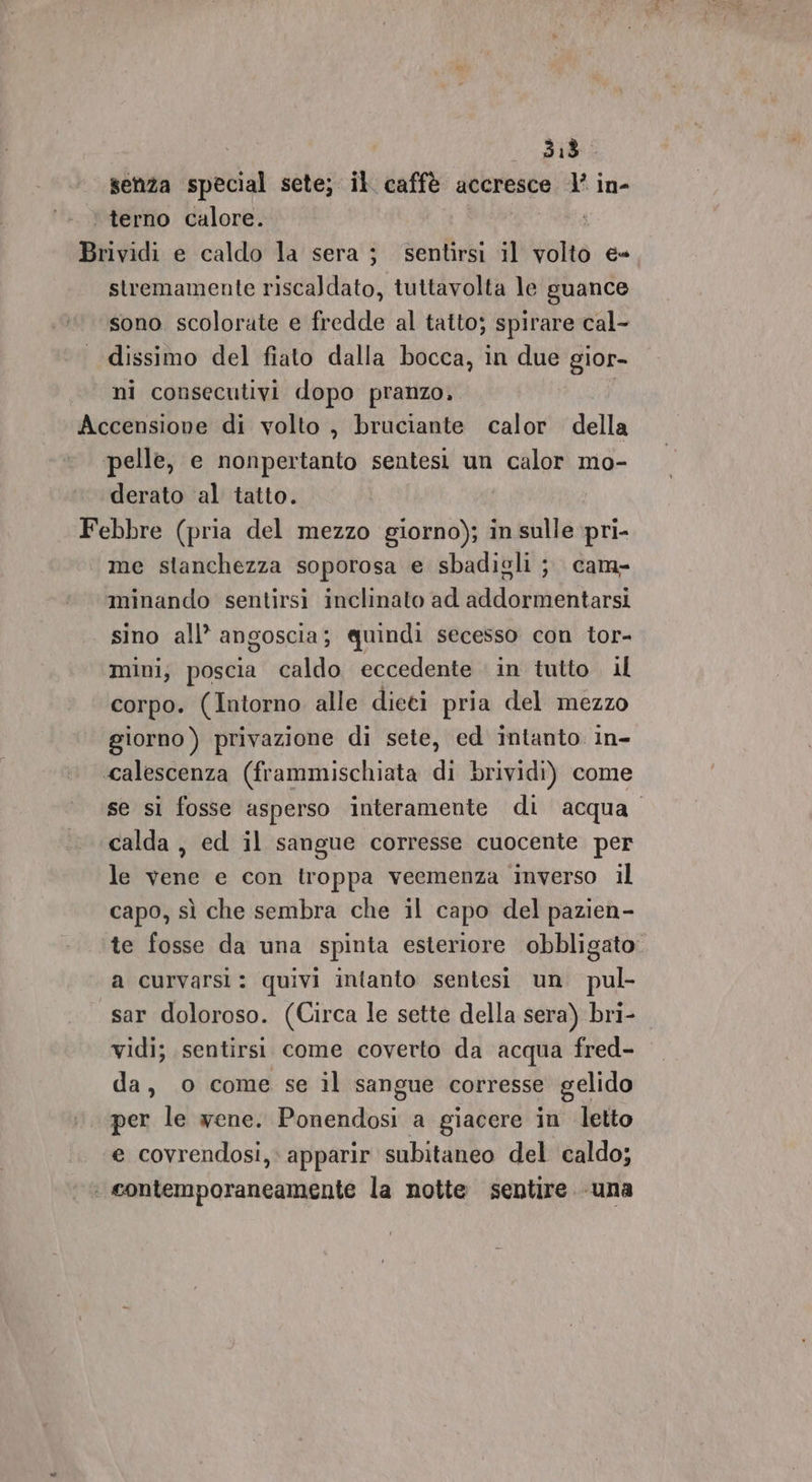 | senza special sete; il caffè accresce 1’ in- ‘ terno calore. i Brividi e caldo la sera ; sentirsi il volto e- stremamente riscaldato, tuttavolta le guance sono scolorate e fredde al tatto; spirare cal- dissimo del fiato dalla bocca, in due gior- ni consecutivi dopo pranzo. Accensione di volto , bruciante calor della pelle, e nonpertanto sentesi un calor mo- derato al tatto. Febbre (pria del mezzo giorno); in sulle pri- me stanchezza soporosa e sbadigli ; cam- minando sentirsi inclinato ad addormentarsi sino all’ angoscia; quindi secesso con tor- mini, poscia caldo eccedente in tutto il corpo. (Intorno alle dieti pria del mezzo giorno ) privazione di sete, ed intanto in- ‘calescenza (frammischiata di brividi) come se si fosse asperso interamente di acqua. calda, ed il sangue corresse cuocente per le vene e con troppa veemenza inverso il capo, sì che sembra che il capo del pazien- te fosse da una spinta esteriore obbligato. a curvarsi: quivi intanto sentesi un pul- sar doloroso. (Circa le sette della sera) bri- vidi; sentirsi come coverto da acqua fred- da, 0 come se il sangue corresse gelido per le wene. Ponendosi a giacere in letto ‘e covrendosi, apparir subitaneo del caldo; : contemporaneamente la notte sentire «una