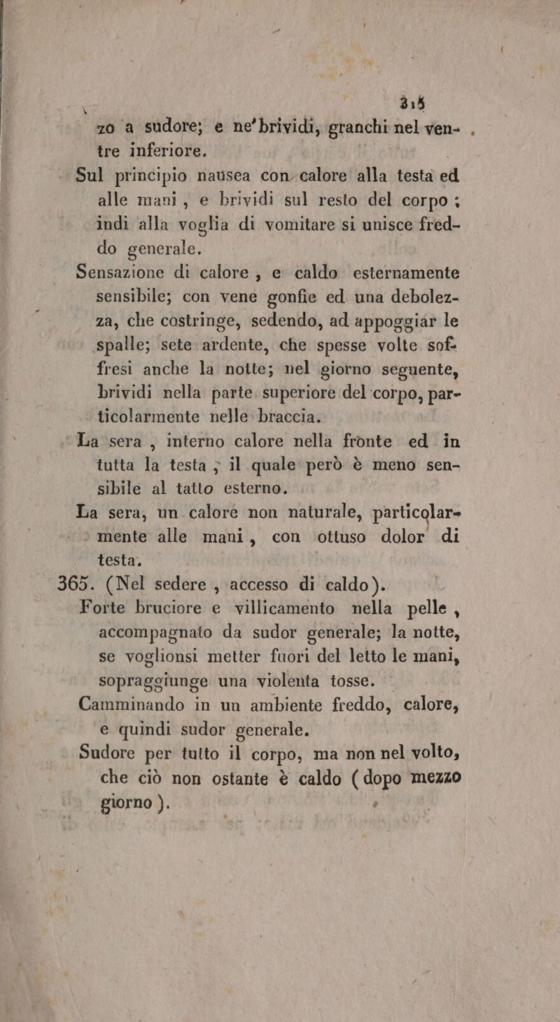 70 a sudore; e ne’brividi, granchi nel ven- tre inferiore. Sul principio nausea con-calore alla testa ed alle mani, e brividi sul resto del corpo ; indi alla voglia di vomitare si unisce fred- do generale. Sensazione di calore, e caldo esternamente sensibile; con vene gonfie ed una debolez- za, che costringe, sedendo, ad appoggiar le spalle; sete. ardente, che spesse volte. sof- fresi anche la notte; nel giorno seguente, brividi nella parte, superiore del ‘corpo, par- ticolarmente nelle: braccia. ‘La sera, interno calore nella fronte ed in tutta la testa } il quale però è meno sen- sibile al tatto esterno. La sera, un calore non naturale, particolar= © mente alle mani, con ottuso dolor di ‘ testa, 365. (Nel sedere , accesso di caldo). Forte bruciore e villicamento nella pelle, accompagnato da sudor generale; la notte, se voglionsi metter fuori del letto le mani, sopraggiunge una violenta tosse. Camminando in un ambiente freddo, calore, e quindi sudor generale. Sudore per tutto il corpo, ma non nel volto, che ciò non ostante è caldo (dopo mezzo giorno ). 5 \