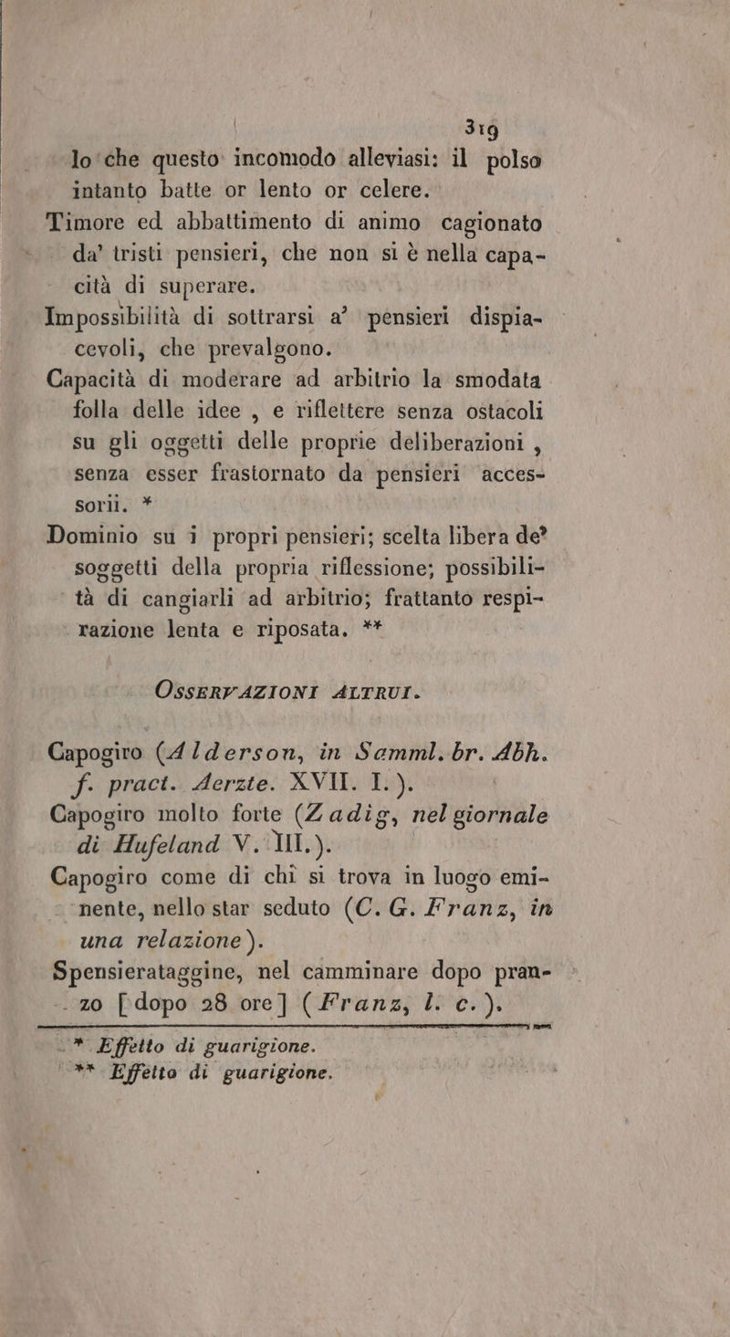 3Ig lo ‘che questo incomodo alleviasi: il polso intanto batte or lento or celere. Timore ed abbattimento di animo cagionato da’ tristi pensieri, che non si è nella capa- cità di superare. Impossibilità di sottrarsi a’ pensieri dispia- cevoli, che prevalgono. Capacità di moderare ad arbitrio la smodata folla delle idee , e riflettere senza ostacoli su gli oggetti delle proprie deliberazioni , senza esser frastornato da pensieri acces» sorli. * Dominio su i propri pensieri; scelta libera de? soggetti della propria riflessione; possibili- tà di cangiarli ad arbitrio; frattanto respi- razione lenta e riposata. ** OssERVAZIONI ALTRUI. Capogiro (4/derson, in Saemml. br. sing fa, practi. derste: XVII. 15). Capogiro molto forte (Zadig, nel giornale di Hufeland V. II. ). Capogiro come di chi si trova in luogo emi- ‘nente, nello star seduto (C. G. lranz, in una relazione). Spensierataggine, nel camminare dopo pran- . z0 [dopo 28 ore] (Franz, lic. ): pei qu Effetto di guarigione. _** Effetto di guarigione.