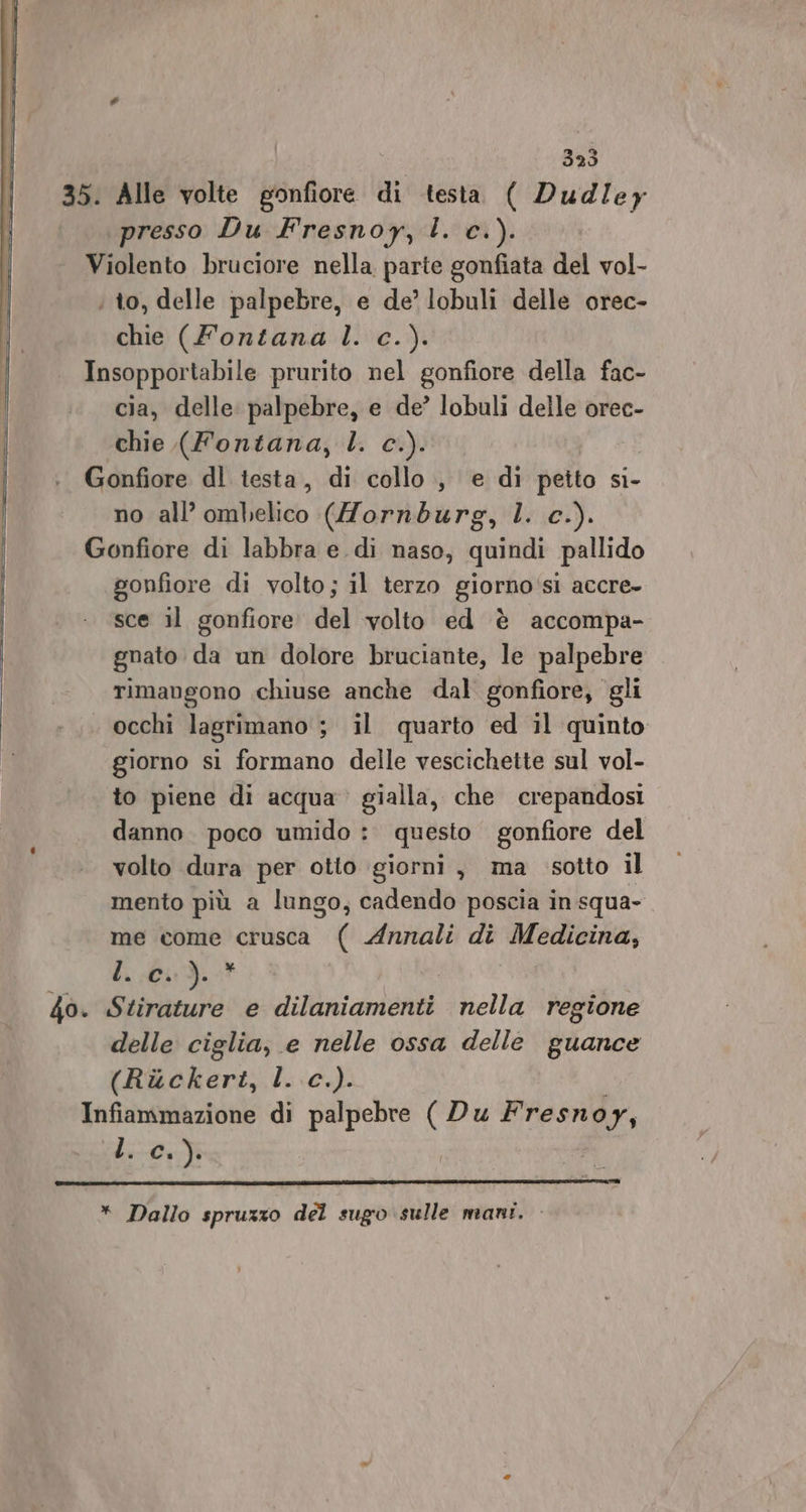 35. Alle volte gonfiore di testa ( Dud/ey presso Du Fresnoy, l. c.). Violento bruciore nella parte gonfiata del vol- ; to, delle palpebre, e de’ lobuli delle orec- chie (Fontana l. c.). . Insopportabile prurito nel gonfiore della fac- cia, delle palpebre, e de’ lobuli delle orec- chie (Fontana, l. c.). Gonfiore dl testa, di collo, e di peito si- no all’ ombelico (Hornburg, l. c.). Gonfiore di labbra e. di naso, quindi pallido gonfiore di volto; il terzo giorno‘si accre- sce il gonfiore. del volto ed è accompa- gnato da un dolore bruciante, le palpebre rimangono chiuse anche dal gonfiore, gli occhi lagrimano ; il quarto ed il quinto giorno si formano delle vescichette sul vol- to piene di acqua gialla, che crepandosi danno. poco umido : questo gonfiore del volto dura per otto giorni, ma sotto il mento più a lungo, cadendo poscia in squa- me come crusca ( Annali di Medicina, b. 013. delle ciglia, e nelle ossa delle guance (Rackert, l. c.). Infiammazione di palpebre ( Du Fresnoy, L. c.). * Dallo spruzzo del sugo sulle mani.