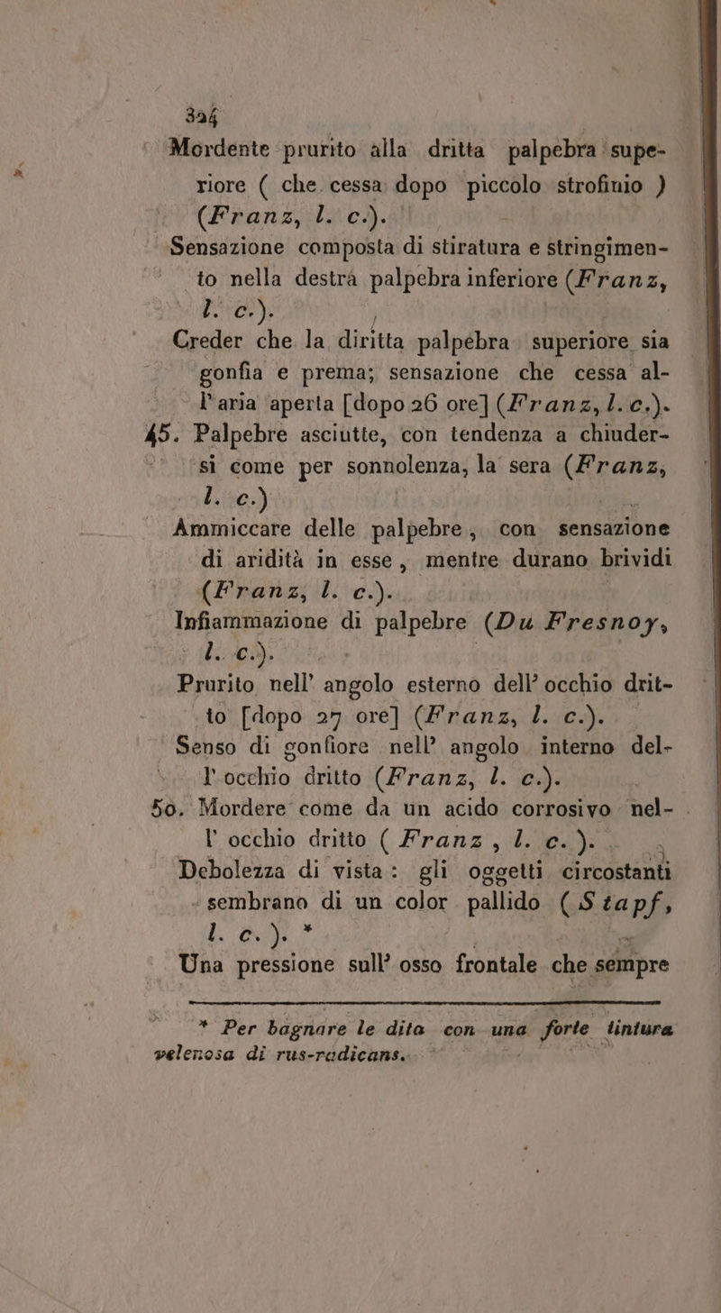 34h ‘Mordente prurito alla dritta palpebra supe- riore ( che cessa dopo piccolo strofinio ) iv (Franz;ili cè). ; Sensazione composta di stiratura e stringimen- to nella destrà palpebra inferiore Gra SE Creder che. la, diritta palpebra superiore. sia | gonfia e prema; sensazione che cessa al- l'aria aperta [dopo 26 ore] (franz,l.c.). 45. Palpebre asciutte, con tendenza a chiuder- sì come per ip ole la sera. (Franz, l. c.) Ammiccare delle palpebre, con fensdzione di aridità in esse, mentre durano brividi (Franz, l. c.). Infiammazione di palpebre (Du Fresnoy, L05). Prurito nell’ angolo esterno dell’ occhio drit- to [dopo 27 ore] (Franz, l. c.). Senso di gonfiore: nell’ angolo interno del- l'occhio dritto (Franz, l. c.). 50. Mordere come da un acido corrosivo. nel- . l'occhio dritto ( Franz, l. c.).. Debolezza di vista: gli oggetti cixcostanià “sembrano di un color palio (Si ta PS» di . Una pressione sull’ osso frogtale che sempre * Per bagnare le dita con una a forte tintura