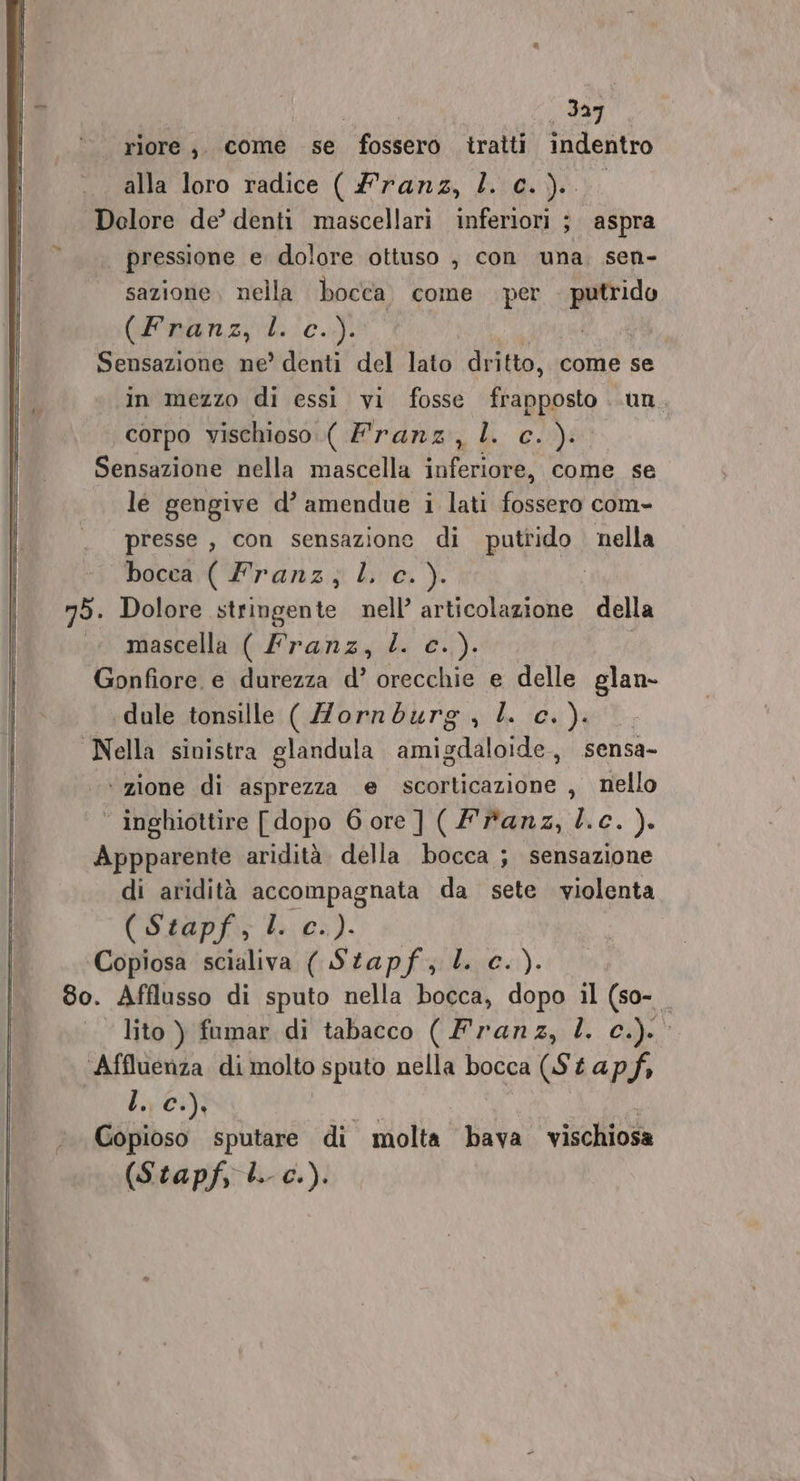 = | e -C riore, come se fossero iratti indentro pressione e dolore ottuso , con una. sen- sazione nella bocca. come per RI (Franz; dc.) Sensazione ne?’ denti del lato! dritto, come se in mezzo di essi vi fosse ltingpsin un. | corpo vischioso ( Franz, l. c.): Sensazione nella mascella inferiore, come se le gengive d’ amendue i lati fossero com- presse , con sensazione di putrido nella bocca: Pranz:; l'e. ). 75. Dolore stringente nell’ articolazione della mascella ( franz, Z. c.) Gonfiore. e durezza d’ orecchie e delle glan- ‘dule tonsille ( Zorndurg , LL c.). Nella sinistra glandula amigdaloide, .sensa- ‘ zione di asprezza e scorticazione , nello ‘ inghiottire [dopo Gore] (franz, l.c. ). Appparente aridità della bocca ; sensazione di aridità accompagnata da sete violenta (Stapf, bios). ‘Copiosa scialiva ( Stapf, LL c.). 8o. Afflusso di sputo nella bocca, dopo il (so- lito ) fumar di tabacco ( Franz, L. c.). Affluenza di molto sputo nella bocca (St ap.f, SICIO A Gopioso sputare di molta bava vischiosa (Stapf, Li c.).