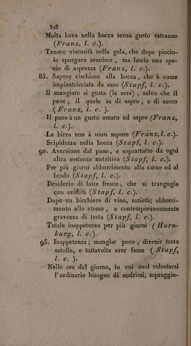 338 ‘Molta bava nella bocca senza gusto estraneo (Franz, L. c.). * Tenace viscosità nella gola, che dopo piccio- lo spurgare svanisce, ma lascia una spe- veie di asprezza (Franz, I. Ig _ 85. Sapore vischioso alla bocca, che è come impiastricciata da esso (Stapf, 1. c.). Il mangiare sì gusta (la sera) , salvo che il pane, il quale sa di aspro, e di secco (dkranz, 4. c. ). | “Il paneà un gusto amaro ed tego (Pranz, Ly): La birra non è niun sapore (Prénz;1. Gi Scipidezza nella bocca (Stapf, l. c.). | 90. Aversione dal pane, e soprattutto da ogui altra sostanza nutritiva (Stapf, I. c.). Per'più giorni abborrimento alla carne ed al . © brodo (Stapf, l. c.). | Desiderio di latte fresco , che si trangugia pe avidità (Stapf, I. c.). Dopò-un bicchiere di vino, sazietà; abborri- mento allo stesso, e contemporaneamente gravezza di testa (Stapf, ù; c.). Totale inappetenza per più giorni ( =} orn- burg, Le). | g5. Inappetenza; mangiar ‘poco, rds tosto | satollo, e tuttavolta aver fame e agli ki (23 Nelle ore del giorno, in cui’ dol ridestarsi l’ ordinario bisogno di nodrirsi, sopraggiu-