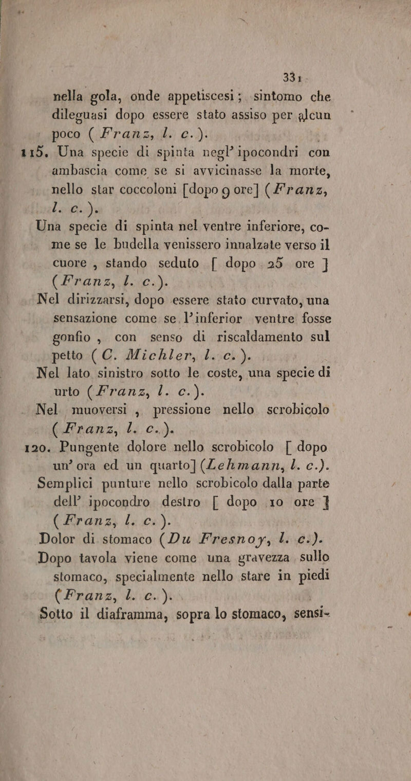 nella gola, onde appetiscesi; sintomo che dileguasi dopo essere stato assiso per alcun poco (Franz, big) 115, Una specie di spinta negl’ ipocondri con ambascia come se si avvicinasse la morte, nello star coccoloni [dopo g ore] (franz, Lem Una specie di spinta nel ventre inferiore, co- me se le budella venissero innalzate verso il cuore , stando seduto { dopo .25 ore ] (Pranzi pila) Nel dirizzarsi, dopo essere stato curvato, una sensazione come se, l’inferior ventre fosse gonfio, con senso di riscaldamento sul petto ( C. Michler, l. c.). Nel lato sinistro sotto le coste, una specie di urto (Franz, l. c.). Nel. muoversi ,. pressione nello. scrobicolo pdendrz, di CÀ 120. Pungente dolore nello scrobicolo { dopo . un’ora ed un quarto](ZLehmann,L. c.). Semplici punture nello scrobicolo dalla parte dell’ ipocondro destro [ dopo .10 ore } (dan) i; cu). Dolor di stomaco (Du Fresnoy, l. c.). Dopo tavola viene come una gravezza , sullo stomaco, specialmente nello stare in pot (Pranz, i.0.) Sotto il diaframma, sopra lo stomaco, sensi-