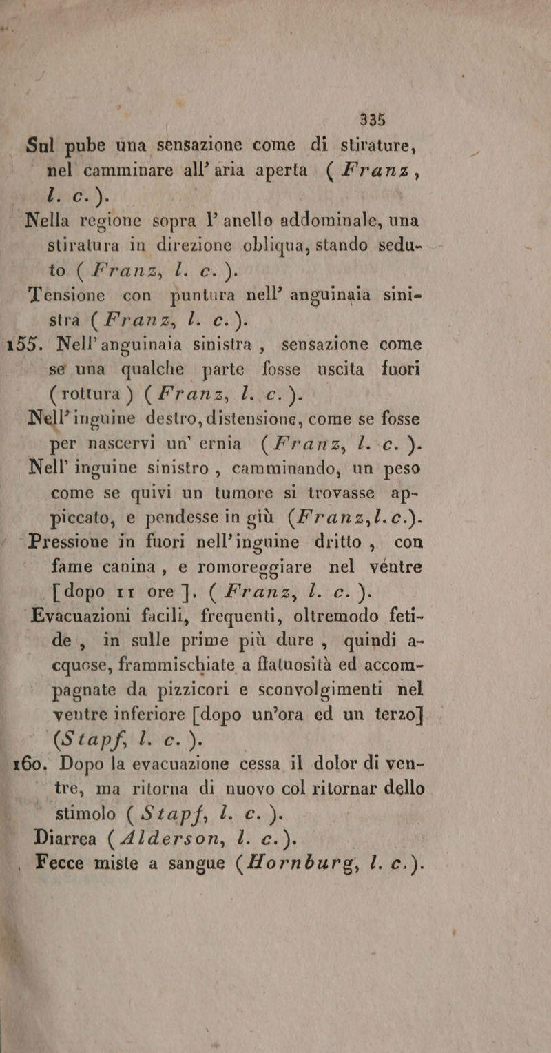 Sul pube una sensazione come di stirature, nel camminare all aria aperta sd 4 ci). Nella regione sopra 1° anello addominale, una stiratura in direzione obliqua, stando sedu- to Pranzy cl. c.). Tensione con puntura nell’ anguinaia sini- stra (Franz, l. c.). 155. Nell’anguinaia sinistra, sensazione come se una qualche parte fosse uscita fuori ( rottura ) (Franz, l..c. ). Nell’ inguine destro, distensione, come se fosse per nascervi un’ ernia (Franz, l. c. ). Nell’ inguine sinistro , camminando, un peso come se quivi un tumore si trovasse ap- piccato, e pendesse in giù (Franz,l.c.). ‘ Pressione in fuori nell’inguine dritto , con fame canina, e romoreggiare nel ventre {dopo 1r\ ore]. ( Franz, l c.). Evacuazioni facili, frequenti, oltremodo feti- de, in sulle prime più dure, quindi a- cquose, frammischiate a ftatuosità ed accom- pagnate da pizzicori e sconvolgimenti nel ventre inferiore [dopo un’ora ed un terzo] (Stapf, l. c. ). 160. Dopo la evacuazione cessa il dolor di ven- ‘tre, ma ritorna di nuovo col ritornar dello stimolo (Stapf,Ll. c. ). Diarrea ( A4lderson, l. c.). | Fecce miste a sangue (Mornburg, L. c. ).