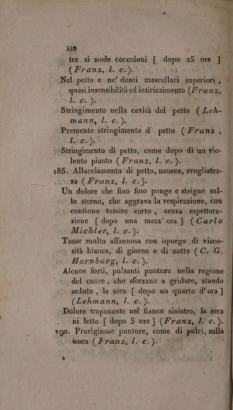 . tre sì siede coccoloni [ dor 25 ore mM MEA È. (C+) Nel petto e ne’ denti mascellari. superiori; | quasi insensibilità ed intirizzimento (f ranz, | de :-0ì Yi Stringimento nella cavità del ci; Ver manny;l. Gu). Premente stringimento d petto (Franz ; ho) î ‘\ Stringimento di petto, come dopo ài un vio- lento pianto ( Franz, Z. c.). 185. Allacciamento di petto, nausea, svogliatez- za (Franz, l. c.). Un dolore che fino fino punge e strigne sul- lo sterno, che aggrava la respirazione, coù continuo tossire corto , . senza espettora- zione [ dopo una Due ora ] (Carlo Michler, l. c.): | Tosse molto affannosa con ispurgo di visco- sità bianca, di giorno e di notte ( C. G. Hornburg, l. c.). Alcune forti, pulsanti punture nella regione | del cuore, che sforzano a gridare, stando .. seduto , la sera [dopo un pn d’ ora ] (imznd L. 0,4) Dolore trapanante nel fianco sinistro, Ja sera ni letto [ dopo 5 ore] (Franz, 4. c.). xgo. Pruriginose punture, come di pulci, n “| nuca (Franz, lc. )- 106 ]