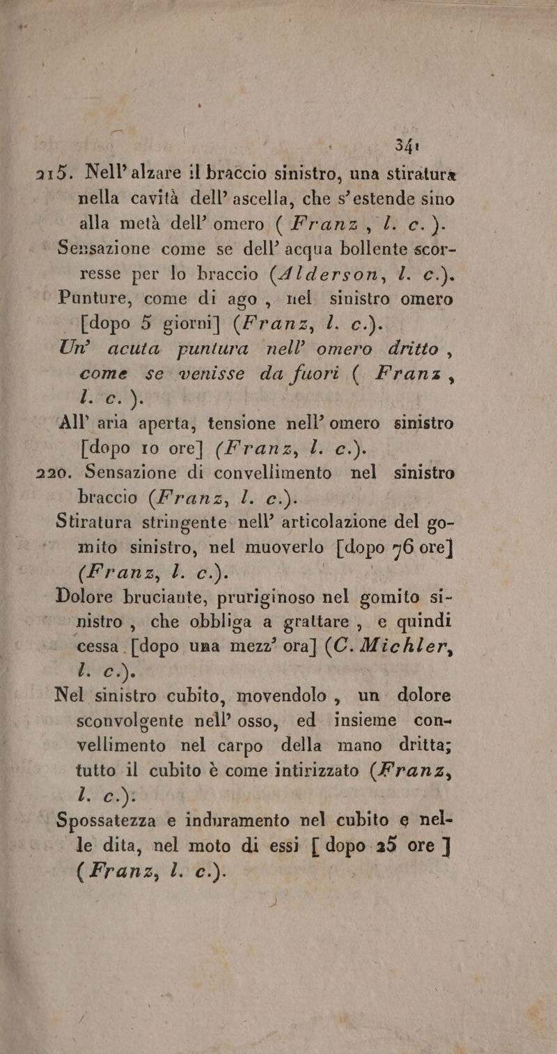 215. Nell’alzare :l braccio sinistro, una stiratura nella cavità dell’ ascella, che s’ estende sino alla metà dell’ omero ( Franz, l. c.). ‘ Sensazione come se dell’ acqua bollente scor- resse per lo braccio (4/derson, I. c.). Punture, come di ago , nel sinistro omero [dopo 5 giorni] (Franz, l. c.). Un’ acuta puntura nell’ omero dritto , come se venisse da fuori ( TRANS h: 0604 All’ aria aperta, tensione nell’ omero sinistro [dopo 10 ore] (Franz, . c.). 220. Sensazione di convellimento nel sinistro braccio (Franz, l. c.). Stiratura stringente. nell’ articolazione del go- mito sinistro, nel muoverlo [dopo 76 ore] (Franz, l. c.). Dolore bruciante, pruriginoso nel gomito si- nistro, che obbliga a grattare , e quindi cessa [dopo uma mezz’ ora] (C. Michler, tici. Nel sinistro cubito, movendolo , un. dolore sconvolgente nell’ osso, ed insieme con- vellimento nel carpo della mano dritta; tutto il cubito è come intirizzato (Franz, bi 0) Spossatezza e induramento nel cubito e nel- le dita, nel moto di essi ['dopo- 25 ore ] (Frans; bo'01)i